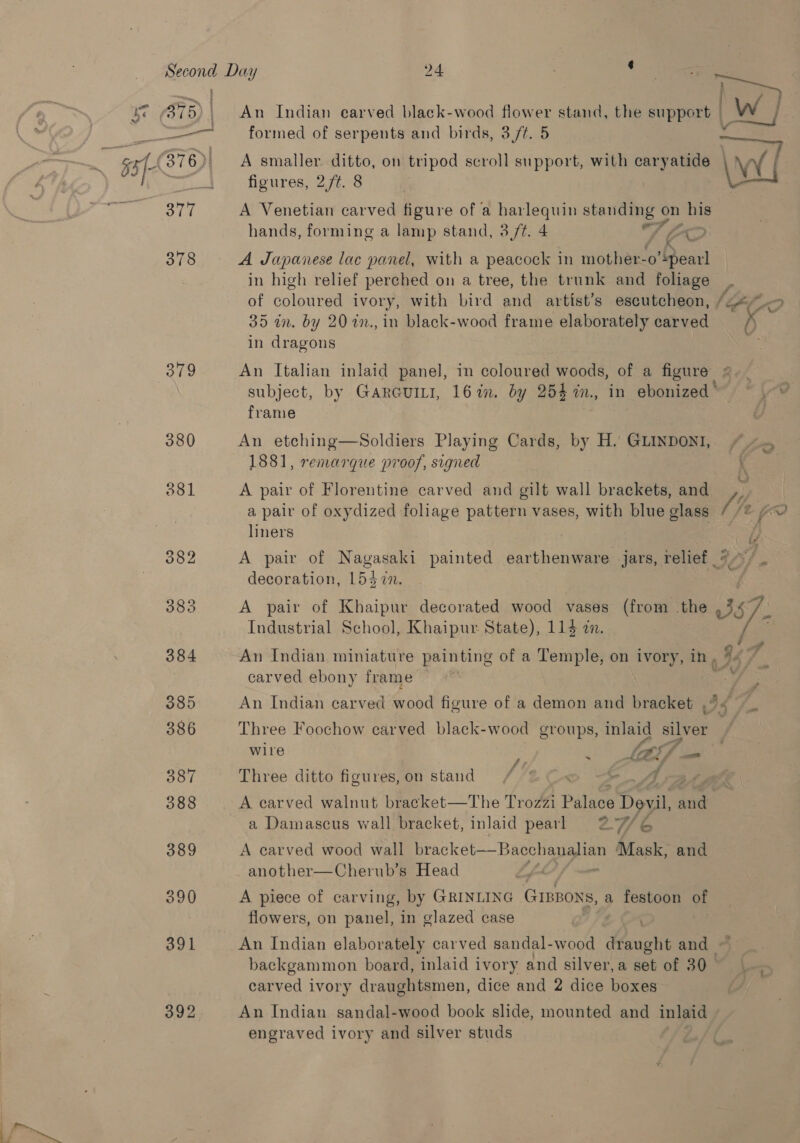 2 <_ “4 378 379 392 An Indian carved black-wood flower stand, the wpport |] A smaller ditto, on tripod scroll support, with Pee AY figures, 2/t. 8 A Venetian carved figure of a harlequin standing: on his hands, forming a lamp stand, 3,/¢. 4 1 FD A Japanese lac panel, with a peacock in mother-o’! Rearl in high relief perched on a tree, the trunk and foliage 35 in. by 20 2n., in black-wood frame elaborately carved in dragons An Italian inlaid panel, mm coloured woods, of a figure | subject, by GARGUILI, 16%. by 254 in, in ebonized ’ frame An etching—Soldiers Playing Cards, by H. GLINDONI, 1881, remarque proof, signed A pair of Florentine carved and gilt wall brackets, and a pair of oxydized foliage pattern vases, with blue glass liners A pair of Napoca painted earthenware jars, relief decoration, L5d in. @ Industrial School, Khaipur State), 114 an. An Indian miniature painting of a Temple, on ivory, in, carved ebony frame An Indian carved ae figure of a “dean and bracket . 44 wire 5 J hes KF. — Three ditto figures,on stand / © rg AA A carved walnut bracket—The Trozzi Palace Devil, and a Damascus wall bracket, inlaid pearl 2776 A carved wood wall bracket—Bacchanalian Mask, and another—Cherub’s Head A piece of carving, by GRINLING GIBBONS, a festoon a flowers, on panel, in glazed case : ' An Indian elaborately carved sandal-wood draught and backgammon board, inlaid ivory and silver,a set of 30 carved ivory draughtsmen, dice and 2 dice boxes An Indian sandal-wood book slide, mounted and inlaid engraved ivory and silver studs _