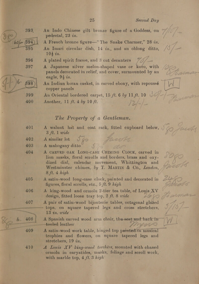 yo, 393. ee | 4 i  402 403 404 25 Second Day An Indo Chinese gilt bronze figure of a Goddess, on pedestal, 23 in. A French bronze figure—“ The Snake Charmer,” 28 22. An Imari circular dish, 14 7zn., and an oblong ditto, 104 in. . | A plated spirit frame, and 3 cut decanters PAt A Japanese silver melon-shaped vase or koto, with . panels decorated in relief, and cover, surmounted by an eagle, 95 a. 7 | An Indian koran casket, in carved ebony, with repoussé copper panels An Oriental bordered carpet, 15 /¢. 6 by ted 10 Another, 11 /¢. 4 by 10 ft. The Property of a Gentleman. A walnut hat and coat rack, fitted cupboard below, 3 ft. 1 wide A similar lot A mahogany ditto A CARVED OAK LONG-cASE CHIMING CLOCK, carved in lion masks, floral scrolls and borders, brass and oxy- dized dial, calendar movement, Whittington and Westminster chimes, dy T. Martin &amp; Co., London, 8 ft. 4 high A satin-wood long-case clock, painted and decorated in figures, floral scrolls, etc., 5 /¢. 9 hagh A king-wood and ormolu 2-tier tea table, of Louis XV design, fitted loose tray top, 2 ft. 8 wide 13 wn. wide A Spanish carved wood arm chair, the-seat aad baek in tooled leather / : A satin-wood work table, hinged top pared in musical trophies and flowers, on square tapered legs and stretchers, 19 zn. A Lowis XV king-wood torchéve, mounted with chased ormolu in caryatides, masks, foliage and scroll work,