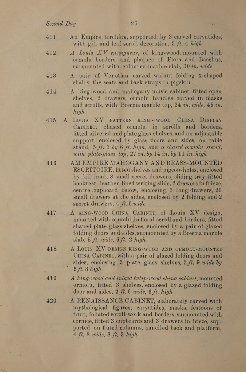 411 412 wats 414 415 416 417 418 419 420 A with gilt and leaf scroll decoration, 3 /¢. 4 high ormolu borders and plaques of Flora and Bacchus, chairs, the seats and back straps in pigskin shelves, 2 drawers, ormolu handles carved in masks and scrolls, with Breccia marble top, 24 i. wide, 45 in. high Louis XV_ PATTERN KING- WOOD CHINA DISPLAY — CABINET, chased ormolu in _ serolls and _ borders, fitted silvered and plate glass shelves, and an adjustable | support, enclosed by glass doors and sides, on table stand, 5 ft. 3 by 6 ft. high, and a chased ormolu stand, with plate-glass top, 27 in. by 14 in. by 11 an. high ESCRITOIRE, fitted shelves and pigeon-holes, enclosed by fall front, 8 small secret drawers, sliding tray, fitted bookrest, leather-lined writing slide, 2 drawers in frieze, centre .cupboard below, enclosing 3 long drawers, 20 small drawers at the sides, enclosed by 2 folding and 2 secret drawers, 4 /t. 6 wide mounted with ormolu,in floral scrolland borders, fitted . shaped plate glass shelves, enclosed by a pair of glazed folding doors and sides, surmounted by a Breccia marble slab, 5 ft. wide, 6 ft. 2 high CHINA CABINE?, with a pair of glazed folding doors and sides, enclosing 3 plate glass shelves, 3 /t. 9 wide by 5 ft. 8 high ormolu, fitted 3 shelves, enclosed by a glazed folding door and sides, 2 /t.6 wide, 6 ft. high mythological figures, caryatides, masks, festoons of fruit, foliated scroll-work and borders, surmounted with cornice, fitted 3 cupboards and 3 drawers in frieze, sup- ported on fluted columns, panelled back and platform,