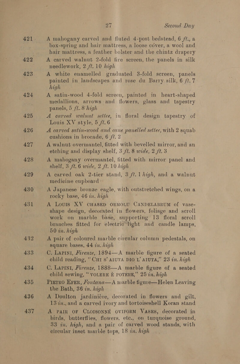 423 424 426 427 428 429 430 431 436 437 ea Second Day A mahogany carved and fluted 4-post bedstead, 6 /¢., a box-spring and hair mattress, a loose cover, a wool and hair mattress, a feather bolster and the chintz drapery A carved walnut 2-fold fire screen, the panels in silk needlework, 2 /¢. 10 high A white enamelled graduated 3-fold screen, panels painted in landscapes and rose du Barry silk, 6 /¢. 7 high | A satin-wood 4-fold screen, painted in heart-shaped medallions, arrows and flowers, glass and tapestry panels, 5 /t. 8 high A carved walnut settee, in floral design tapestry of Louis XV style, 5 /¢. 6 | A carved satin-wood and cane panelled settee, with 2 squab cushions in brocade, 6 /¢. 2 A walnut overmantel, fitted with bevelled mirror, and an etching and display shelf, 3/7. 8 wide, 2 /t. 3 A mahogany overmantel, fitted with mirror panel and shelf, 3.7/¢. 6 wide, 2 /t. 10 high A carved oak 2-tier stand, 3 /t.1 high, and a walnut medicine cupboard A Japanese bronze eagle, with outstretched wings, on a rocky base, 46 in. high A Louis XV CHASED ORMOLU CANDELABRUM of vase- shape design, decorated in flowers, foliage and scroll work on marble base, supporting 13 floral scroll branches fitted for electric light and candle lamps, 50 an. high. A pair of coloured marble circular column pedestals, on square bases, 44 2. high C. Lapini, Hivenze, 1894—-A marble figure of a seated C. LApIni, Firenze, 1888—A marble figure of a seated child sewing, “ VOLERE E POTERE,”’ 25 in. high Pietro Erer, Fontana—A marble figure—Helen Leaving the Bath, 36 in. high A Doulton jardiniére, decorated in flowers and _ gilt, 13 in., and a carved ivory and tortoiseshell Koran stand A PAIR OF CLOISONNE OVIFORM VASES, decorated in birds, butterflies, flowers, etc., on turquoise ground, 33 in. high, and a pair of carved wood stands, with