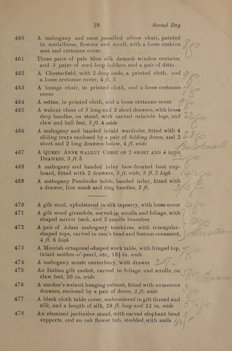 460 461 462 463 464 465 466 467 469 470 471 472 473 474 475 476 478 29 Second Day A mahogany and cane panelled elbow chair, painted in medallions, flowers and scroll, with a loose cushion seat and cretonne cover % Three pairs of pale blue silk damask window curtains, and 3 pairs of cord loop holders, and a pair of ditto A Chesterfield, with 2 drop ends, a printed cloth, and a loose cretonne cover, 4 /¢. 3 A lounge chair, in printed cloth, and a loose cretonne cover A settee, in printed cloth, and a loose cretonne cover A walnut chest of 3 longand 2 short drawers, with brass drop handles, on stand, with carved cabriole legs, and claw and ball feet, 3 ft. 4 wide A mahogany and banded inlaid wardrobe, fitted with 4 sliding trays enclosed by a pair of folding doors, and 2 « short and 2 long drawers below, 4 /¢. wide A QUEEN ANNE WALNUT CHEST OF 2 SHORT AND 4 LONG Drawers, 3 /t.5 | A mahogany and banded inlay bow-fronted boot cup- board, fitted with 2 drawers, 3 ft. wide, 3 ft. 3 high A mahogany Pembroke table, banded inlay, fitted with a drawer, lion mask and ring handles, 3 /¢.  A gilt stool, upholstered in silk tapestry, with loose cover A gilt wood girandole, carved:in scrolls and foliage, with shaped mirror back, and 3 candle branches A pair of Adam mahogany torchéres, with triangular- shaped tops, carved in ram’s head and festoon ornament, 4 ft. 6 high : A Moorish octagonal - shaped work table, with hinged top, * A mahogany music canterbury, with drawer ; An Italian gilt casket, carved in foliage and scrolls, on claw feet, 20 in. wide A smoker’s walnut hanging cabinet, fitted with numerous drawers, enclosed by a pair of doors, 2 /¢. wide A black cloth table cover, embroidered in gilt thread and silk, and a length of silk, 28 /¢. long and 22 in. wide An ebonized jardiniére stand, with carved elephant head | supports, and an oak flower tub, studded with nails