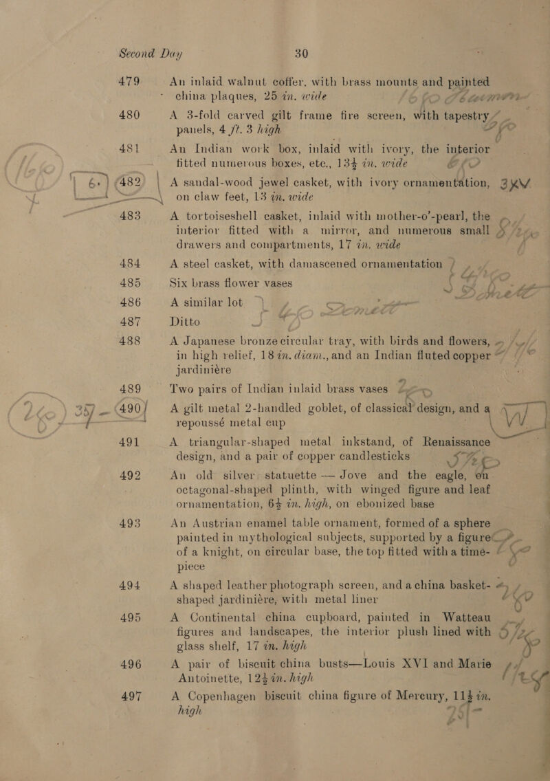 479 480 An inlaid walnut coffer, with brass mounts and I china plaques, 25 an. wide D&gt; Fb Lene A 3-fold carved gilt frame fire screen, with tapestry ~ _ panels, 4 /t. 3 high ; el oe An Indian work box, inlaid with ivory, the interior fitted numerous boxes, ete., 134 an. wide | ae, on claw feet, 13 a. wide A tortoiseshell casket, inlaid with mother-o’-pearl, the O- : interior fitted with a mirror, and numerous small drawers and compartments, 17 7. wide A steel casket, with damascened ornamentation / : 4 LL Cc Six brass flower vases a, &lt;&gt; A similar lot | Ditto oe A Japanese bronze circular tray, with birds and flowers, » /_. in high relief, 187. diam.,and an Indian flutedcopper~ ~ * jardiniére Two pairs of Indian inlaid brass vases by &gt; A gilt metal 2-handled goblet, of classical design, and ay Wwe } repoussé metal cup Ww 1 A triangular- shaped metal inkstand, of Recaema design, ond a pair of copper candlesticks ref An old silver statuette — Jove and the Bin octagonal-shaped plinth, with winged figure and leaf 7 ornamentation, 63 in. high, on ebonized base An Austrian enamel table ornament, formed of a sphere _ painted in mythological subjects, supported by a figure.“ of a knight, on circular base, the top fitted with a time- © \« piece al A shaped leather photograph screen, anda china basket- « op Pgs shaped jardiniere, with metal liner ted Y aes A Continental china cupboard, painted in Watteau figures and landscapes, the interior plush lined with © -2- glass shelf, 17 in. hagh f A pair of biscuit china busts—Louis XVI and Marie ti, Antoinette, 1252. high t v A Copenhagen biscuit china figure of Mereury, BP sie high f 0] t Pa ie te —- os