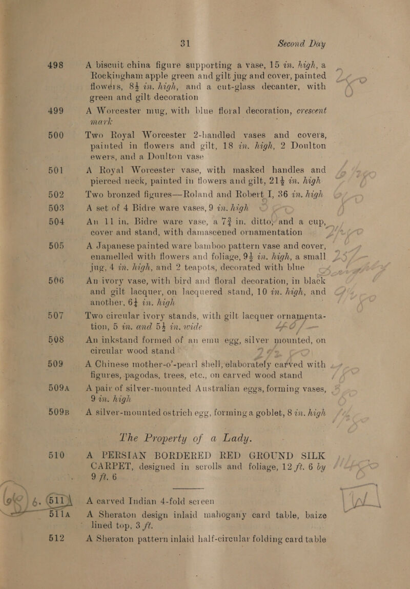 =% | a hewn OS . b. a 498 499 500 501 502 503 504 505 506 507 508 509 509A 510 31 Second Day A biseuit china figure supporting a vase, 15 a. high, a Rockingham apple green and gilt jug and cover, painted flowers, 84 in. high, and a cut-glass decanter, with green and gilt decoration A Worcester mug, with blue floral decoration, erescent mark Two Royal Worcester 2-handled vases and covers, painted in flowers and gilt, 18 a. high, 2 Doulton ewers, and a Doulton vase A Royal Worcester vase, with masked handles and pierced neck, painted in flowers and gilt, 21} a. high Two bronzed figures—Roland and Robert I, 36 in. high A set of 4 Bidre ware vases, 9 a7. high cover and stand, with damascened ornamentation A Japanese painted ware bamboo pattern vase and cover, jug, 4 in. high, and 2 teapots, decorated with blue An ivory vase, with bird and floral decoration, in black and gilt lacquer, on lacquered stand, 10 22. high, and Rhiatiar. 64 wn. high Two circular ivory stands, with gilt lacquer ormerapnta- tion, 5 in. and 54 in. wide fo / An inkstand formed of an emu egg, at “mounted, 0 circular wood stand | A Chinese mother-o’-pearl shell, elaborately carved with figures, pagodas, trees, etc., on carved wood stand A pair of silver-mounted Australian eggs, forming vases, 9 awn. high Ooo? The events of a Lady. A PERSIAN BORDERED RED GROUND SILK CARPET, designed in scrolls and foliage, 12 ft. 6 by 94.6 A earved Indian 4-fold screen A Sheraton design inlaid mahogany card table, baize lined top, 3 /t. A Sheraton pattern inlaid half-circular folding card table