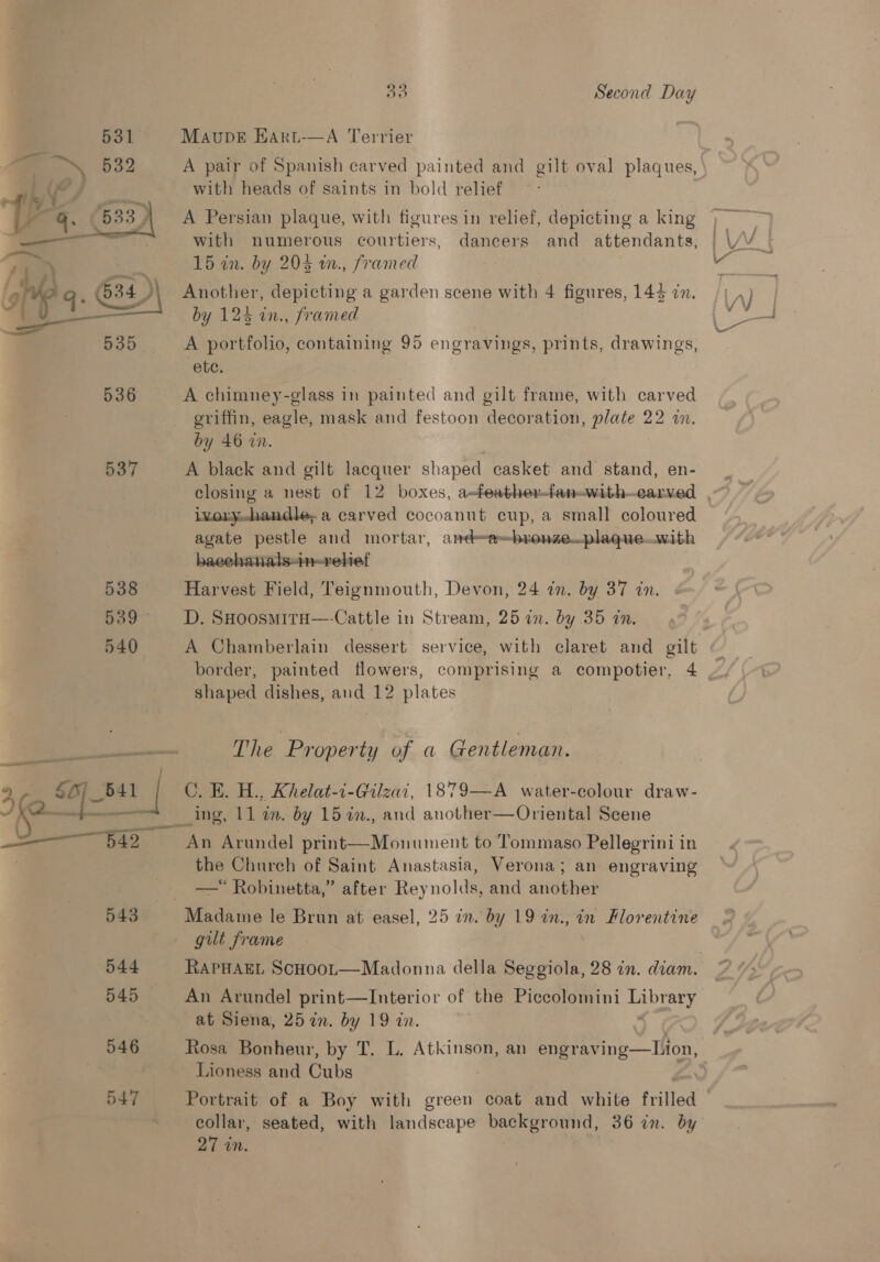  5) Second Day MaupveE Hart-—A Terrier A pair of Spanish carved painted and gilt oval plaques, A Persian plaque, with figures in relief, depicting a king with numerous courtiers, dancers and attendants, 15 in. by 203 w., framed Another, depicting a garden scene with 4 figures, 144 in. by 123 in., framed A portfolio, containing 95 engravings, prints, drawings, ete. A chimney-glass in painted and gilt frame, with carved griffin, eagle, mask and festoon decoration, plate 22 in. by 46 in. 3 A black and gilt lacquer shaped casket and stand, en- ixoryhandle, a carved cocoanut cup, a small coloured agate pestle and mortar, and=-e~bronze—_plaque..with baechanals-in-vehet Harvest Field, Teignmouth, Devon, 24 in. by 37 in. D. SHoosmita—-Cattle in Stream, 25 in. by 35 in. A Chamberlain dessert service, with claret and gilt shaped dishes, and 12 plates The Property of a Gentleman. C. E. H., Khelat-i-Gilzai, 1879—A water-colour draw- _ing, 11 in. by 15 2n., and another—Oriental Scene the Church of Saint Anastasia, Verona; an engraving —* Robinetta,” after Reynolds, and another gilt frame An Arundel print—Interior of the Piccolomini Library at Siena, 25 in. by 19 in. Rosa Bonheur, by T, L. Atkinson, an eens Mon. Lioness and Cubs collar, seated, with landscape background, 36 in. by 27 in.