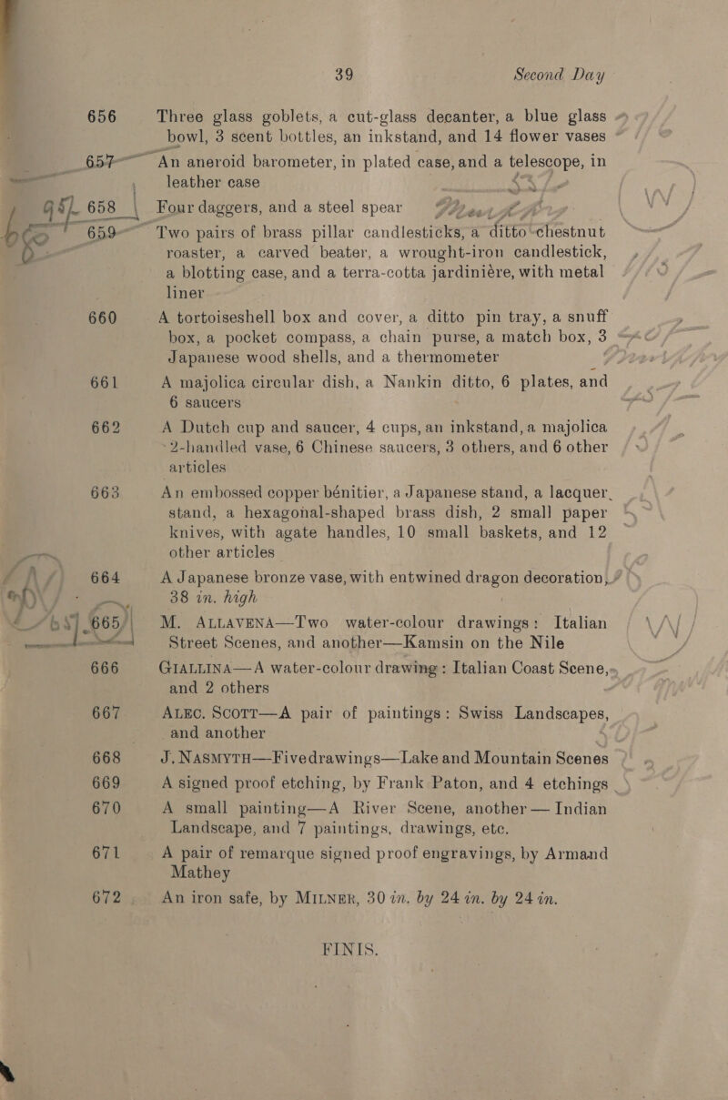 660 39 Second Day Three glass goblets, a cut-glass decanter, a blue glass bowl, 3 scent bottles, an inkstand, and 14 flower vases leather case he Four daggers, and a steel spear (fgh ¢ roaster, a carved beater, a wrought-iron candlestick, a plotting case, and a terra-cotta jardinieére, with metal — liner A tortoiseshell box and cover, a ditto pin tray, a snuff box, a pocket compass, a chain purse, a match box, 3 * Japanese wood shells, and a thermometer A majolica circular dish, a Nankin ditto, 6 plates, ae 6 saucers A Dutch cup and saucer, 4 cups, an inkstand, a majolica 2-handled vase, 6 Chinese saucers, 3 others, and 6 other articles An embossed copper bénitier, a Japanese stand, a lacquer. stand, a hexagonal-shaped brass dish, 2 small paper knives, with agate handles, 10 small baskets, and 12 other articles 38 in. high M. ALLAVENA—Two water-colour drawings: Italian Street Scenes, and another—Kamsin on the Nile GIaLLIna—A water-colour drawing : Italian Coast Scene,- and 2 others ALEC. ScoTr—A pair of paintings: _and another J, NasmMyTH—Fivedrawings—Lake and Mountain Scenes A signed proof etching, by Frank Paton, and 4 etchings . A small painting—A River Scene, another — Indian Landscape, and 7 paintings, drawings, etc. Swiss Landscapes, A pair of remarque signed proof engravings, by Armand Mathey An iron safe, by MILNER, 30 in. by 24 in. by 24 in. FINIS.