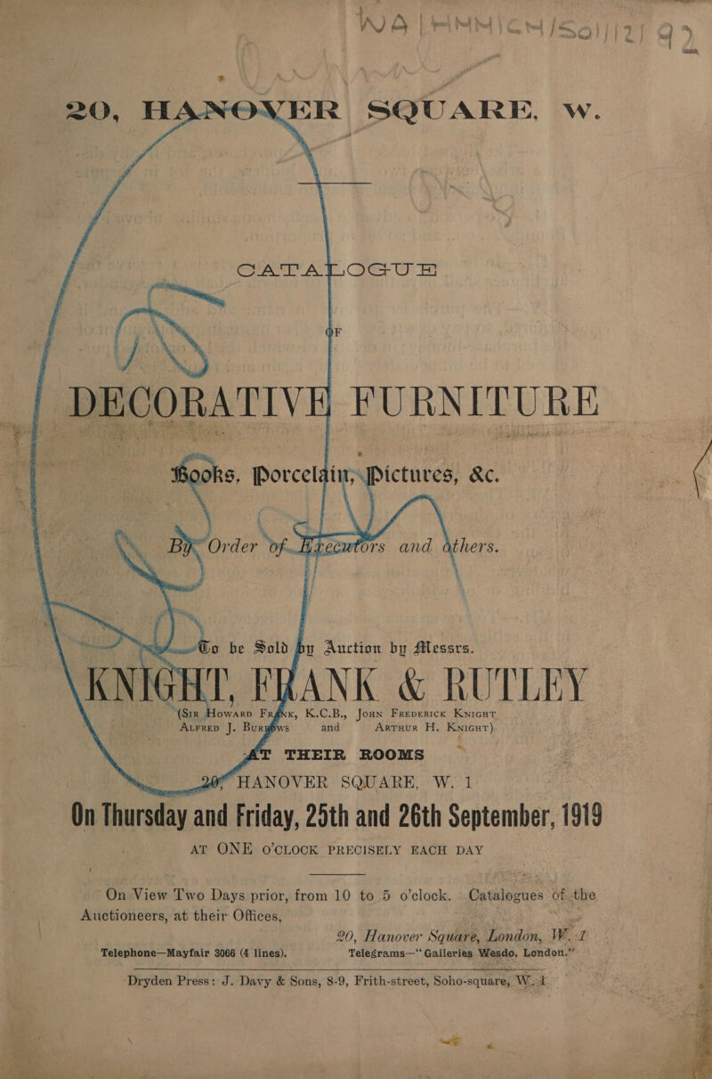 20, HANOVER SQUARE, w. Cerone AO Cae i Fe  &gt; * oh ae oe )  rats’ | &amp;s he Sold f bu Auction by Messrs. KNIG HT. FRANK &amp; RUTLEY o K.C.B., Joun Freverick Kwnicat. Son J recta Fra Artuur H. Knicut) ALFrRep J. a S and : THEIR ROOMS ‘HANOVER SQUARE, W. 1 On Teo op Friday, 25th and 26th September, 1919 AT ONE O'CLOCK PRECISELY EACH DAY  On &lt;ifresy Two Days prior, from 10 to 5 o’clock. Gatsiovne: oh the Auctioneers, at their Offices, 20, Hanover Sques e, London, Ww. r Telephone—Mayfair 3066 (4 lines), Telegrams—“ Galleries Wesdo, London.” ° Dryden Press: J. Davy &amp; Sons, 8-9, Frith-street, Soho-square, Wel  