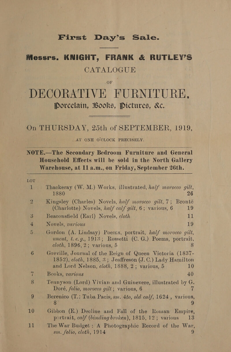 First Day’s Saie. Messrs. KNIGHT, FRANK &amp; RUTLEY’S CATALOGUE DECORATIVE FURNITURE, Porcelain, Books, Pictures, Kc.   On THURSDAY, 25th of SEPTEMBER, 1919, AT ONE O'CLOCK PRECISELY.   NOTE.—The Secondary Bedroom Furniture and General Household Effects will be sold in the North Gallery Warehouse, at 11 a.m.,on Friday, September 26th. LOT 1 Thackeray (W. M.) Works, illustrated, half morocco gilt, 1880 6 2 Kingsley (Charles) Novels, half morocco gilt, 7; Bronté (Charlotte) Novels, half calf gilt, 6; various, 6 £9 3 Beaconsfield (Earl) Novels, cloth 11 4 Novels, various 19 5 Gordon (A. Lindsay) Poems, portrait, half morocco gilt, uncut, t.e.g., 19135; Rossetti (C. G.) Poems, portrait, cloth, 1896, 2; various, 5 8 6 Greville, Journal of the Reign of Queen Victoria (1837- 1852), cloth, 1885, 3; Jeaffreson (J. C.) Lady Hamilton and Lord Nelson, cloth, 1888, 2; various, 5 10 7 Books, various 40 8 Tennyson (Lord) Vivian and Guinevere, illustrated by G. Doré, folio, morocco gilt; various, 6 rf 9 Berenico (T.} Tuba Pacis, sm. 4¢o, old calf, 1624 , various, 8 9 10 Gibbon (E.) Decline and Fall of the Roman Empire, portrait, calf (binding broken), 1815,12; various 13 iy The War Budget: A Photographic Record of the War,