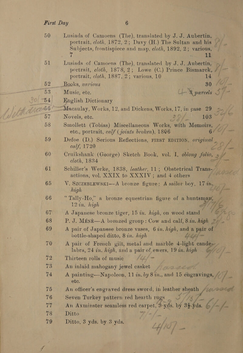 50 51 Lusiads of Camoens Tae translated by J. J. Aubertin,. portrait, cloth, 1872, 2; Davy (H.) The Sultan and his Subjects, frontispiece and map, cloth, 1892, 2; various, — 11 Lusiads of Camoens (The), translated by J. J. Aubertin, ~ portrait, cloth, 1878, 2; Lowe (C.) Prince Bismarck, ¢ | ~ portrait, cloth, 1887, 2; various, 10 14 Books, various . 30, fas Music, ete. . -&amp; pareels 3 English Dictionary Macaulay, Works, 12, and Dickens, Works, 17, in case 29 Novels, ete. ao 103 : Smollett (Tobias) Miscellaneous Works, with Memoirs, 4, etc., portrait, calf ( joints broken), 1806 64 ef Defoe (D.) Serious Reflections, FIRST EDITION, original He calf, 1720 af Cruikshank (George) Sketch Book, vol. I, oblong jlo 2h cloth, 1834 Schiller’s Werke, 1838, leather, 11; Obstetrical Trans- re actions, vol. XXIX to XXXIV ; ant 4 others fe V. SZCZEBLEWSKI—-A bronze figure: A sailor boy, Ta MN. high ee, “Tally-Ho,” a bronze equestrian figure of a huntsman, gt Spf ¢ 12 0n. high a7! ff A Japanese bronze tiger, 15 in. high, on wood stand “ @ = P. J. MénE—A bronzed group: Cow and call, 8.1n. high ®* . A pair of Japanese bronze vases, 6 27. high, ane a me of bottle-shaped ditto, 8 an. high of oft A pair of French gilt, metal and marble 4- light cande-~ labra, 24 in. high, anda pair of.ewers, 192n. high G&amp; Thirteen rolls of music tM haar An inlaid mahogany jewel casket A painting—Napoleon, 11 in. by 8 in., and 15 engravings, , Mop a ete. An officer’s engraved dress sword, in leather sheath /AZgco@egt Seven Turkey pattern red hearth rugs 4) $ sh , | An Axminster seamless red BSrpetp yds. by 3h $s, 6, aA wr Ditto
