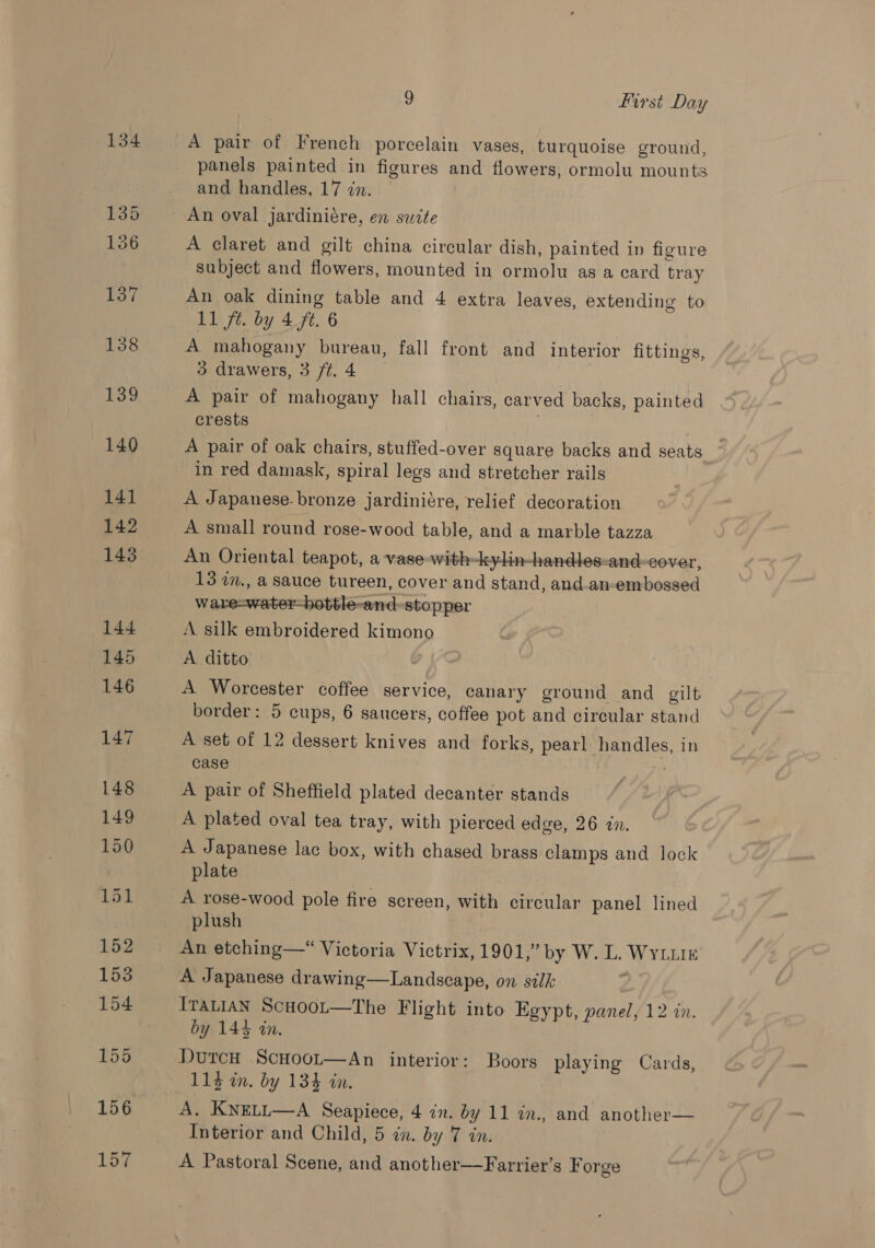 134 A pair of French porcelain vases, turquoise ground, panels painted in figures and flowers, ormolu mounts and handles, 17 in. | An oval jardiniére, en suite A claret and gilt china circular dish, painted in figure subject and flowers, mounted in ormolu as a card tray An oak dining table and 4 extra leaves, extending to 11 jt. by 4.ft. 6 A mahogany bureau, fall front and interior fittings, 3 drawers, 3 ft.4 | A pair of mahogany hall chairs, carved backs, painted crests : A pair of oak chairs, stuffed-over square backs and seats in red damask, spiral legs and stretcher rails A Japanese. bronze jardiniére, relief decoration A small round rose-wood table, and a marble tazza An Oriental teapot, a-vase-with-kylin-handles-and-cover, 13 i., a sauce tureen, cover and stand, and.an-embossed ware-water-hottle-and-stopper A silk embroidered kimono A. ditto A Worcester coffee service, canary ground and gilt border: 5 cups, 6 saucers, coffee pot and circular stand A set of 12 dessert knives and forks, pearl handles, in case A pair of Sheffield plated decanter stands A plated oval tea tray, with pierced edge, 26 in. A Japanese lac box, with chased brass clamps and lock plate A rose-wood pole fire screen, with circular panel lined plush An etching—* Victoria Victrix, 1901,” by W. L. Wyte A Japanese drawing—Landscape, on silk ITALIAN ScHooL—The Flight into Egypt, panel, 12 in. by 144 in. DutcH ScHoot—An interior: Boors playing Cards, 113 in. by 134 in. A. KNELL—A Seapiece, 4 in. by 11 in., and another— Interior and Child, 5 in. by 7 in. A Pastoral Scene, and another—Farrier’s F orge