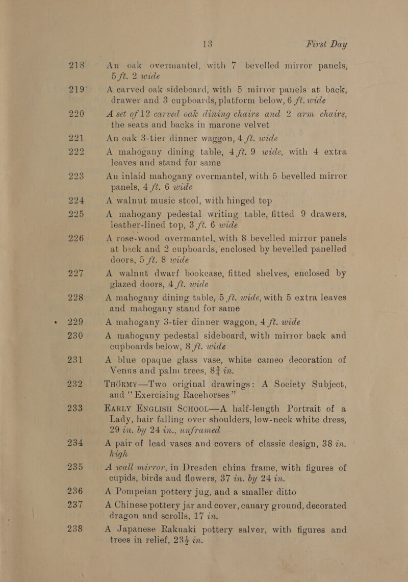 An oak overmantel, with 7 bevelled mirror panels, 5 ft. 2 wide A carved oak sideboard, with 5 mirror panels at back, drawer and 3 cupboards, platform below, 6 /¢. wide A set of 12 carved oak dining chairs and 2 arm chairs, the seats and backs in marone velvet An oak 3-tier dinner waggon, 4 ft. wide A mahogany dining table, 4 /t.9 wide, with 4 extra leaves and stand for same An inlaid mahogany overmantel, with 5 bevelled mirror panels, 4 /¢. 6 wide A walnut music stool, with hinged top A mahogany pedestal writing table, fitted 9 drawers, leather-lined top, 3 /¢. 6 wide A rose-wood overmantel, with 8 bevelled mirror panels at back and 2 cupboards, enclosed by bevelled panelled doors, 5 ft. 8 wide A walnut dwarf bookcase, fitted shelves, enclosed by glazed doors, 4 /t. wide A mahogany dining table, 5 /¢. wide, with 5 extra leaves and mahogany stand for same A mahogany 3-tier dinner waggon, 4 /¢. wide A mahogany pedestal sideboard, with mirror back and cupboards below, 8 ft. wide A blue opaque glass vase, white cameo decoration of Venus and palm trees, 8? zn. THORMyY—Two original drawings: A Society Subject, and “‘ Exercising Racehorses ” | EARLY ENGLISH ScHooL—A half-length Portrait of a Lady, hair falling over shoulders, low-neck white dress, 29 in. by 24 in., unframed A pair of lead vases and covers of classic design, 38 in. high A wall mirror, in Dresden china frame, with figures of cupids, birds and flowers, 37 in. by 24 in. A Pompeian pottery jug, and a smaller ditto A Chinese pottery jar and cover, canary ground, decorated dragon and scrolls, 17 in. A Japanese Rakuaki pottery salver, with figures and trees in relief, 284 in.