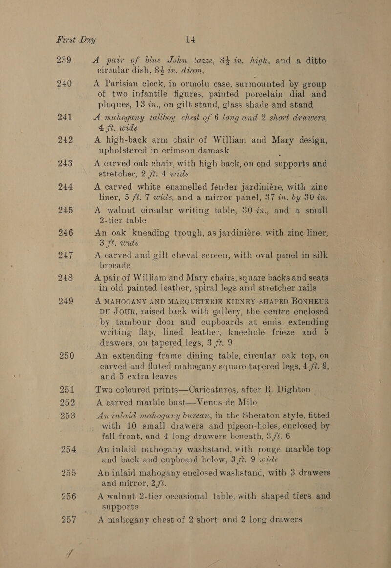 250 251 252 A pair of blue John tazze, 84 in. high, and a ditto circular dish, 84 an. diam. A Parisian clock, in ormolu case, surmounted by group of two infantile figures, painted porcelain dial and plaques, 13 2n., on gilt stand, glass shade and stand A mahogany tallboy chest of 6 long and 2 short drawers, ve wide A high-back arm chair of William and Mary design, upholstered in crimson damask A carved oak chair, with high back, on end supports and stretcher, 2 ft. 4 wide A carved white enamelled fender jardinieére, sat zinc liner, 5 ft. 7 wide, and a mirror panel, 37 in. by 30 in. A walnut circular writing table, 30 2., and a small 2-tier table An oak kneading trough, as jardiniére, with zine liner, 3 ft. wide A carved and gilt cheval screen, with oval panel in silk brocade | A pair of William and Mary chairs, square backs and seats in old painted leather, spiral legs and stretcher rails A MAHOGANY AND MARQUETERIE KIDNEY-SHAPED BONHEUR pu Jour, raised back with gallery, the centre enclosed by tambour door and cupboards at ends, extending writing flap, lined leather, kneehole frieze and 5 drawers, on tapered legs, 3 77. 9 An extending frame dining table, circular oak top, on carved and fluted mahogany square tapered legs, 4 7. 9, and 5 extra leaves Two coloured prints—Caricatures, after Rk. Dighton A carved marble bust—Venus de Milo An inlaid mahogany bureau, in the Sheraton style, fitted with 10 small drawers and pigeon-holes, enclosed by fall front, and 4 long drawers beneath, 3 /t. 6 An inlaid mahogany washstand, with rouge marble top and back and cupboard below, 3/7. 9 wide An inlaid mahogany enclosed washstand, with 3 drawers and mirror, 2 /¢. A walnut 2-tier occasional table, with shaped tiers and supports A mahogany chest of 2 short and 2 long drawers
