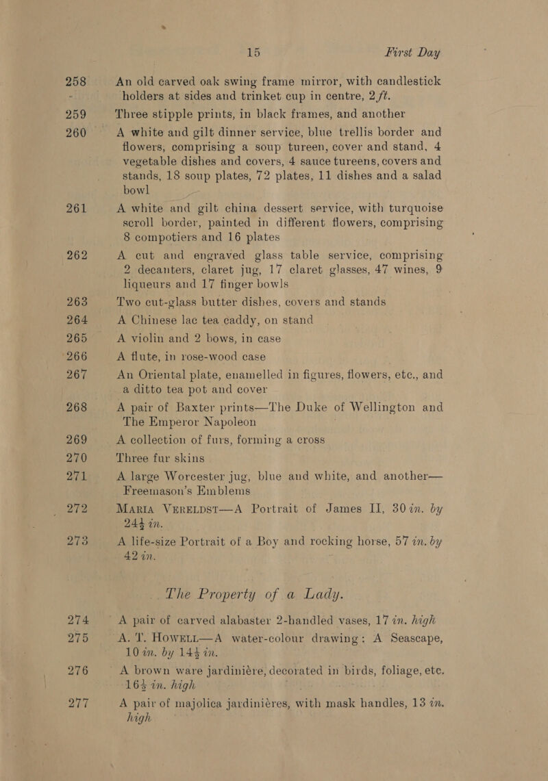 258 259 260 261 262 263 264 265 266 267 268 269 270 271 272 273 274 275 276 277 io First Day An old carved oak swing frame mirror, with candlestick holders at sides and trinket cup in centre, 2 /¢. Three stipple prints, in black frames, and another A white and gilt dinner service, blue trellis border and flowers, comprising a soup tureen, cover and stand, 4 vegetable dishes and covers, 4 sauce tureens, covers and stands, 18 soup plates, 72 plates, 11 dishes and a salad bowl A white and gilt china dessert service, with turquoise scroll border, painted in different flowers, comprising 8 compotiers and 16 plates a cut and engraved glass table service, comprising 2 decanters, claret jug, 17 claret glasses, 47 wines, 9 ieee and 17 finger bowls Two cut-glass butter dishes, covers and stands A Chinese lac tea caddy, on stand A violin and 2 bows, in case A flute, in rose-wood case An Oriental plate, enamelled in figures, flowers, etc., and a ditto tea pot and cover A pair of Baxter prints—The Duke of Wellington and The Emperor Napoleon A collection of furs, forming a cross Three fur skins A large Worcester jug, blue and white, and another— Freemason’s Emblems Maria VERELDST-——-A Portrait of James II, 307n. by 244 in. A life-size Portrait of a Boy and rocking horse, 57 in. by 42 in. The Property of a Lady. 10 an. by 144 in. 163 in. high A pair of majolica jardiniéres, on mask handles, 13 2n. high
