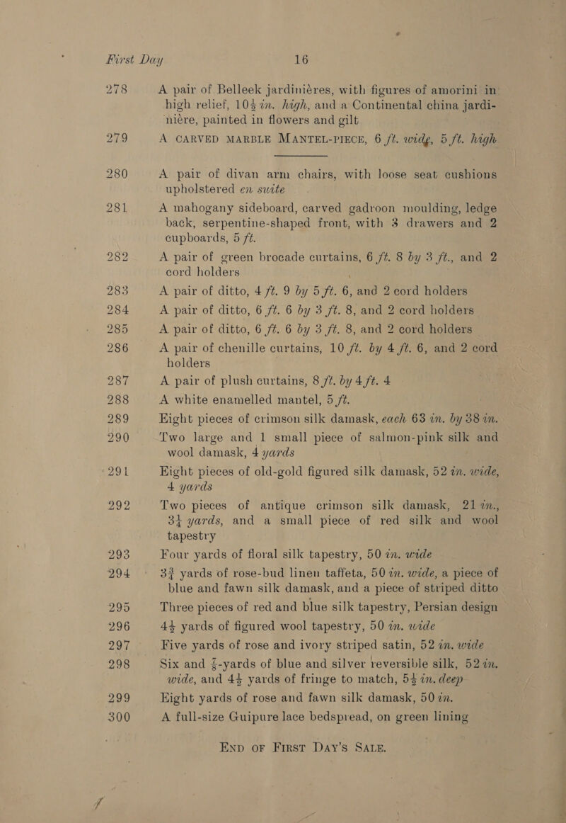 278 A pair of Belleek jardiniéres, with figures of amorini in high relief, 1037. high, and a Continental china jardi- niére, painted in flowers and gilt A CARVED MARBLE MANTEL-PIECE, 6 /t. widg, 5 ft. high A pair of divan arm chairs, with loose seat cushions upholstered en swete A mahogany sideboard, carved gadroon moulding, ledge back, serpentine-shaped front, with 3 drawers and 2 cupboards, 5 /¢. A pair of green brocade curtains, 6 /t. 8 by 3 ft. and 2 cord holders A pair of ditto, 4 77. 9 by 5 ft. 6, and 2 cord holders A pair of ditto, 6 7%. 6 by 3 ft. 8, and 2 cord holders A pair of ditto, 6 /¢. 6 by 3 ft. 8, and 2 cord holders A pair of chenille curtains, 10 ft. by 4 ft. 6, and 2 cord holders A pair of plush curtains, 8 /Z. by 4/¢. 4 A white enamelled mantel, 5 /¢. Eight pieces of crimson silk damask, each 63 in. by 38 a. Two large and 1 small piece of salmon-pink silk and wool damask, 4 yards Hight pieces of old-gold figured silk damask, 52 an. wide, 4 yards Two pieces of antique crimson silk damask, 21 7n., 34 yards, and a small piece of red silk and wool tapestry Four yards of floral silk tapestry, 50 in. wide 32 yards of rose-bud linen taffeta, 50 a. wide, a piece of blue and fawn silk damask, and a piece of striped ditto Three pieces of red and blue silk tapestry, Persian design 43 yards of figured wool tapestry, 50 in. wide Five yards of rose and ivory striped satin, 52 in. wide Six and {-yards of blue and silver reversible silk, 52 7n. wide, or 44 yards of fringe to match, 54 in. deep Eight yards of rose and fawn silk damask, 50 7. A full-size Guipure lace bedspread, on green lining ENpD oF First Day’s SALE.
