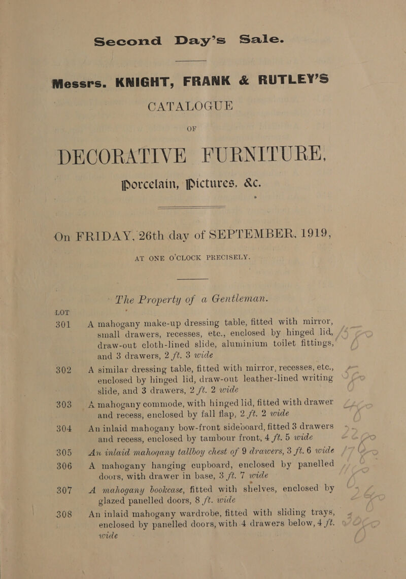 ——— Messrs. KNIGHT, FRANK &amp; RUTLEY’S CATALOGUE OF DECORATIVE FURNITURE, Porcelain, Pictures, &amp;c. *   On FRIDAY, 26th day of SEPTEMBER, 1919, AT ONE O'CLOCK PRECISELY. —$___— ~The Property of a Gentleman. LOT J 301 A mahogany make-up dressing table, fitted with mirror, small drawers, recesses, etc., enclosed by hinged lid, draw-out cloth-lined slide, aluminium toilet fittings, and 3 drawers, 2 /¢. 3 wide ou A similar dressing table, fitted with mirror, recesses, etc., enclosed by hinged lid, draw-out leather-lined writing slide, and 3 drawers, 2 /¢. 2 wide ! 303 A mahogany commode, with hinged lid, fitted with drawer and recess, enclosed by fall flap, 2 /¢. 2 wide 304 An inlaid mahogany bow-front sideooard, fitted 3 drawers and recess, enclosed by tambour front, 4 ft. 5 wide 305 An inlaid mahogany tallboy chest of 9 drawers, 3 ft. 6 wide 306 A mahogany hanging cupboard, enclosed by panelled doors, with drawer in base, 3 /¢. 7 wide 307 A mahogany bookcase, fitted with shelves, enclosed by glazed panelled doors, 8 /¢. wade 308 An inlaid mahogany wardrobe, fitted with sliding trays, — enclosed by panelled doors, with 4 drawers below, 4 /Z. wile