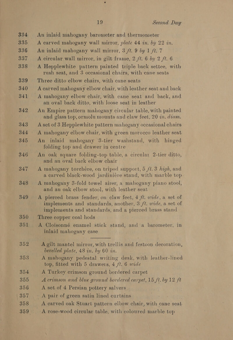334 335 336 BOF 338 339 —340 341 342 343 345 3.46 347 348 349 350 351 352 353 354 355 356 1 35:7 358 359 L9 Second Day An inlaid mahogany barometer and thermometer A carved mahogany wall mirror, plate 44 on. by 22 in. An inlaid mahogany wall mirror, 3 ft. 9 by 1 /t..7 A circular wall mirror, in gilt frame, 2./¢. 6 by 2 /t. 6 A Hepplewhite pattern painted triple back settee, with ~ rush seat, and 3 occasional chairs, with cane seats Three ditto elbow chairs, with cane seats A carved mahogany elbow chair, with leather seat and back an oval back ditto, with loose seat in leather An Empire pattern mahogany circular table, with painted and glass top, ormolu mounts and claw feet, 20 an. diam. A set of 3 Hepplewhite pattern mahogany occasional chairs A mahogany elbow chair, with green morocco leather seat An inlaid mahogany 38-tier washstand, with hinged folding top and drawer in centre An oak square folding-top table, a circular 2-tier ditto, and an oval back elbow chair A mahogany torcheére, on tripod support, 5 /t. 3 high, and a carved black-wood jardiniére stand, with marble top A mahogany 3-fold towel airer, a mahogany piano stool, and au oak elbow stool, with leather seat A pierced brass fender, on claw feet, 4 ft. wide, a set of implements and standards, another, 3 /t. wide, a set of implements and standards, and a pierced brass stand A Cloisonné enamel stick stand, anda barometer, in inlaid mahogany case A gilt mantel mirror, with trellis and festoon decoration, bevelled plate, 48 in. by 60 an. A mahogany pedestal writing desk, with leather-lined top, fitted with 5 drawers, 4 /t. 6 wide A Turkey crimson ground bordered carpet A crimson and blue ground bordered carpet, 15 ft. by 12 ft A set of 4 Persian pottery salvers A pair of green satin lined curtains A carved oak Stuart pattern elbow. chair, with cane seat A rose-wood circular table, with coloured marble top