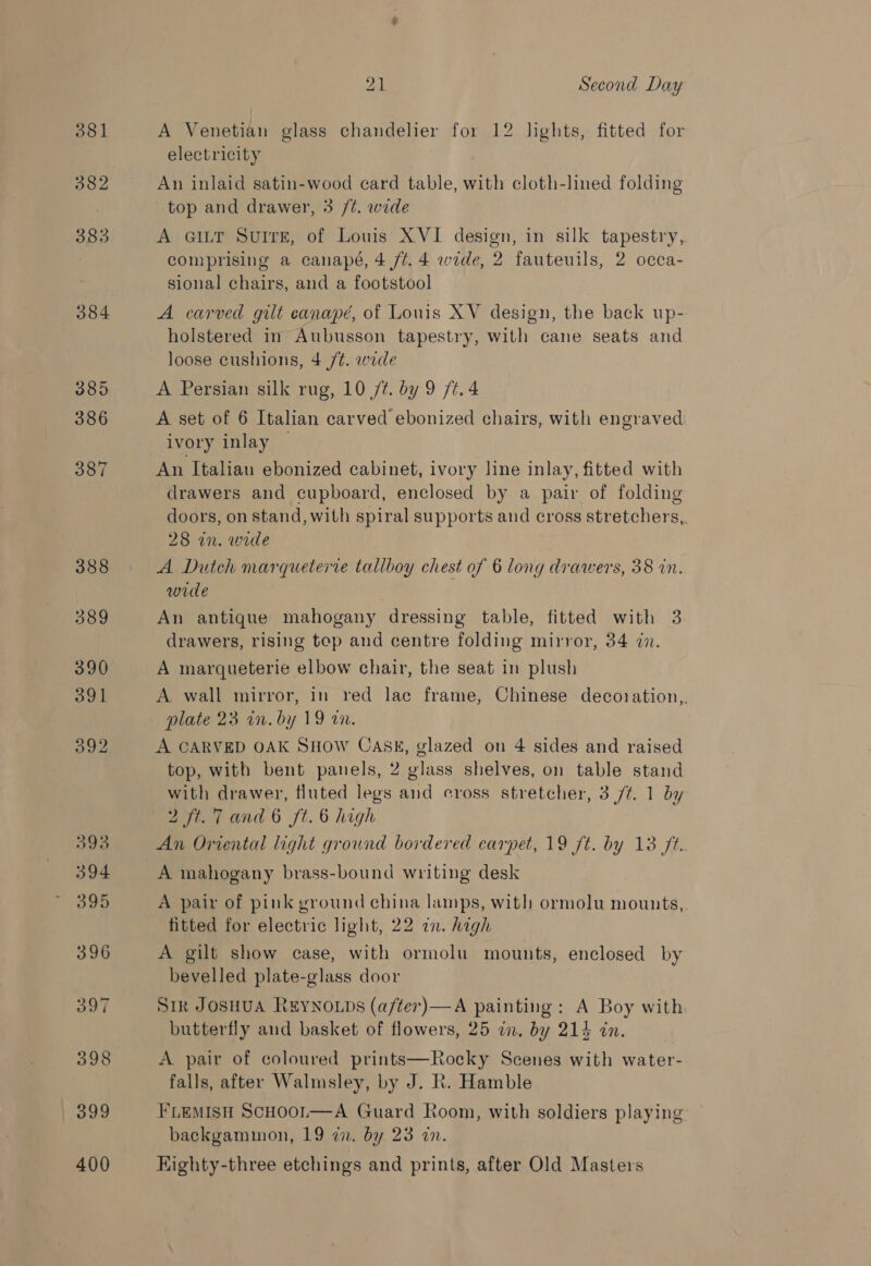 381 383 384 385 386 387 388 389 390 391 392 D0o 394 395 396 SOT 398 399 400 21 Second Day A Venetian glass chandelier for 12 lights, fitted for electricity An inlaid satin-wood card table, with cloth-lined folding top and drawer, 3 /¢. wide A GILT Surre, of Louis XVI design, in silk tapestry, comprising a canapé, 4 /¢. 4 wide, 2 fauteuils, 2 occa- sional chairs, and a footstool A carved gilt canapé, of Louis XV design, the back up- holstered in Aubusson tapestry, with cane seats and loose cushions, 4 /¢. wide A Persian silk rug, 10 77. by 9 /t. 4 A set of 6 Italian carved ebonized chairs, with engraved ivory inlay — An Italian ebonized cabinet, ivory line inlay, fitted with drawers and cupboard, enclosed by a pair of folding doors, on stand, with spiral supports and cross stretchers,. 28 in. wide A Dutch marqueterre tallboy chest of 6 long drawers, 38 in. wide An antique mahogany dressing table, fitted with 3 drawers, rising tep and centre folding mirror, 34 in. A marqueterie elbow chair, the seat in plush A. wall mirror, in red lac frame, Chinese decoration,,. plate 23 in. by 19 an. , A CARVED OAK SHOW CASE, glazed on 4 sides and raised top, with bent panels, 2 glass shelves, on table stand with drawer, fluted legs and cross stretcher, 3 /t. 1 by An Oriental light ground bordered carpet, 19 ft. by 13 ft. A mahogany brass-bound writing desk A pair of pink ground china lamps, with ormolu mounts,. fitted for electric light, 22 in. high A gilt show case, with ormolu mounts, enclosed by bevelled plate-glass door Sik Josuua REYNOLDS (a/ter)—A painting: A Boy with butterfly and basket of flowers, 25 in, by 214 in. A pair of coloured prints—Rocky Scenes with water- falls, after Walmsley, by J. R. Hamble FLEMISH ScHooL—A Guard Room, with soldiers playing backgammon, 19 22. by 23 an. Kighty-three etchings and prints, after Old Masters