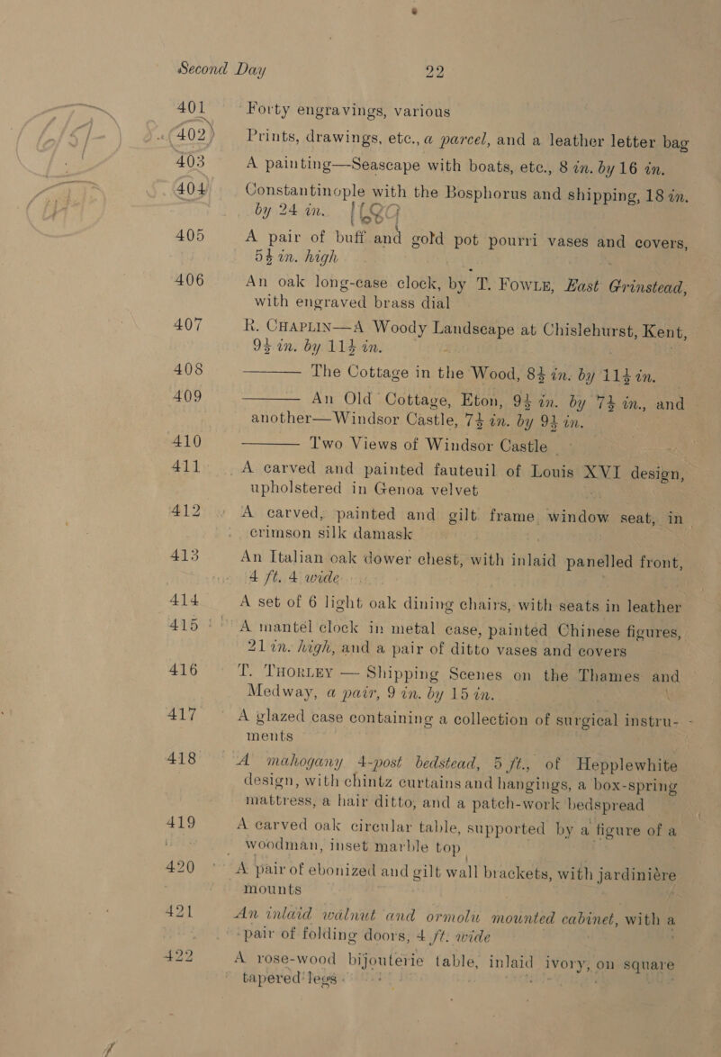 401 (402) 403 404 405 Forty engravings, various Prints, drawings, etc., a parcel, and a leather letter bag A painting—Seascape with boats, etc., 8 in. by 16 tn. Constantinople with the Bosphorus and shipping, 18 in. fOr by 24 in, ICQc A pair of buff and gold pot pourri vases and covers, 54 in. high An oak long-case clock, by T. FowLE, East Grinstead, with engraved brass dial R. CHAPLIN—A Woody Landseape at Chislehurst, Kent, 95 in. by 114 in. ; ——— The Cottage in the Wood, 83 in. by 114 in. es TT COLE cae aes Eton, 9 x3 in. by 74 in., and another— Windsor Castle, 74 in. by 94 in. ——— Two Views of Windsor Castle upholstered in Genoa velvet A carved, painted and gilt frame window seat, in- crimson silk damask An Italian oak dower chest, with inlaid panelled front, 4 ft. 4 wide. A set of 6 light oak dining ahve with seats in roe 21lin. high, and a pair of ditto vases and covers LT. Torrey — Shipping Scenes on the Thames and Medway, a pair, 9 in. by 15 in. ; A glazed case containing a collection of surgical instru- - ments design, with chintz curtains and hangings, a box-spring mattress, a hair ditto, and a patch-work bedspread A carved oak circular table, supported by a figure ofa a woodman, inset marble top| mounts An inlaid walnut and ormolu mounted Cn wee a pair of folding doors, 4 /¢. wide A rose-wood bijouterie table, inlaid abate on ae tapered’ legs ©