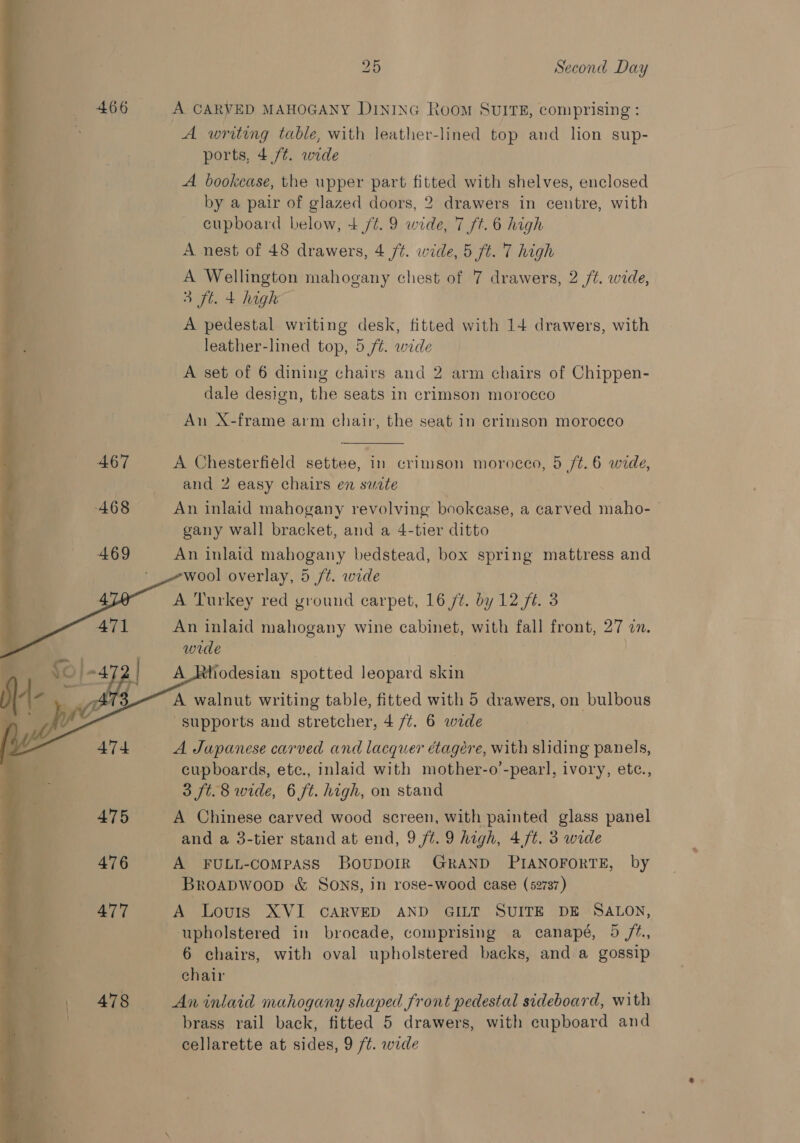   a. Ath  2D Second Day A CARVED MAHOGANY D1NING Room SUITE, comprising: A writing table, with leather-lined top and lion sup- ports, 4 /¢. wide A bookcase, the upper part fitted with shelves, enclosed by a pair of glazed doors, 2 drawers in centre, with cupboard below, 4 /¢. 9 wide, 7 ft. 6 high A nest of 48 drawers, 4 /t. wide, 5 ft. 7 high A Wellington mahogany chest of 7 drawers, 2 /t. wide, 3 ft. 4 high A pedestal writing desk, fitted with 14 drawers, with leather-lined top, 5 fz. wide A set of 6 dining chairs and 2 arm chairs of Chippen- dale design, the seats in crimson morocco An X-frame arm chair, the seat in crimson morocco  A Chesterfield settee, in crimson morocco, 5 /t.6 wide, and 2 easy chairs en sucte gany wall bracket, and a 4-tier ditto An inlaid mahogany bedstead, box spring mattress and wool overlay, 5 ft. wide A Turkey red ground carpet, 16 /¢. by 12 fi. 3 An inlaid mahogany wine cabinet, with fall front, 27 mn. wrde A_Rhodesian spotted leopard skin A walnut writing table, fitted with 5 drawers, on bulbous supports and stretcher, 4 /¢. 6 wide A Japanese carved and lacquer étagére, with sliding panels, cupboards, ete., inlaid with mother-o’-pearl, ivory, ete., 3 ft. 8 wide, 6 ft. high, on stand A Chinese carved wood screen, with painted glass panel and a 3-tier stand at end, 9/7. 9 high, 4/t. 3 wide A FULL-COMPASS BOUDOIR GRAND PIANOFORTE, by Broapwoop &amp; SONS, in rose-wood case (52737) A Louis XVI CARVED AND GILT SUITE DE SALON, upholstered in brocade, comprising a canapé, 5 /¢., 6 chairs, with oval upholstered backs, and a gossip chair An inlaid mahogany shaped front pedestal sideboard, with brass rail back, fitted 5 drawers, with cupboard and cellarette at sides, 9 ft. wide