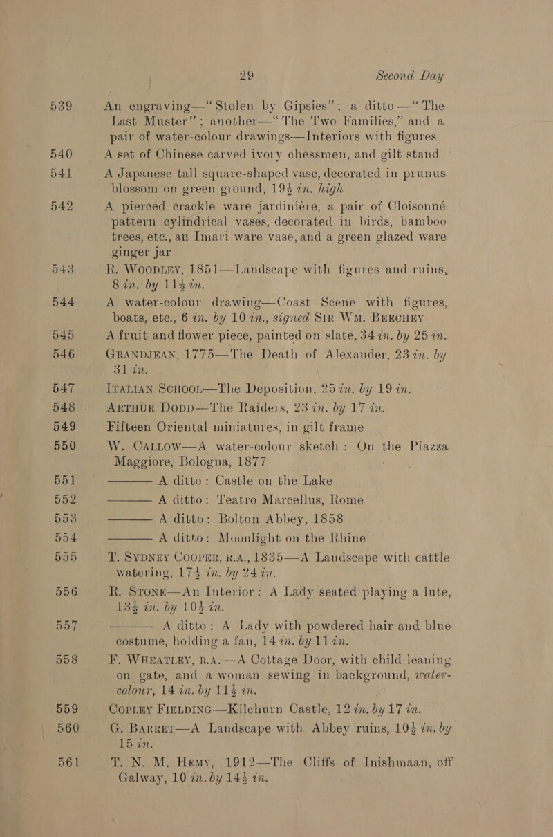 539 540 541 542 043 544 545 546 547 548 549 550 551 552 553 504 555 556 bb 558 559 560 61 29 Second Day An engraving—‘ Stolen by Gipsies”; a ditto —“ The Last Muster”; another—*“ The Two Families,’ and a pair of water-colour drawings-—Interiors with figures A set of Chinese carved ivory chessmen, and gilt stand A Japanese tall square-shaped vase, decorated in prunus blossom on green ground, 194 in. high A pierced crackle ware jardiniére, a pair of Cloisonné pattern cylindrical vases, decorated in birds, bamboo trees, etc.,an Imari ware vase,and a green glazed ware ginger jar Rk. Woop.iey, 1851 Sin. by 114 on.  Landseape with figures and ruins, A water-colour drawing—Coast Scene with figures, boats, etc., 6 a. by 10 an., stegned SIR WM. BEECHEY A fruit and flower piece, painted on slate, 34 in. by 25 in. GRANDJEAN, 1775—The Death of Alexander, 23 in. by 31 4m, . ITALIAN SCHOOL—The Deposition, 25 7n. by 19 an. ArTHUR Dopp—The Raiders, 23 in. by 17 in. Fifteen Oriental miniatures, in gilt frame W. CALLow—A water-colour sketch: On the Piazza. Maggiore, Bologna, 1877 A ditto: Castle on the Lake A ditto: Teatro Marcellus, Rome —— A ditto: Bolton Abbey, 1858 A ditto: Moonlight on the Rhine T. SYDNEY COOPER, #t.A., 1835——-A Landscape with cattle watering, 17$ in. by 24 a. R. Stone—An Interior: A Lady seated playing a lute, 133 an. by 10% an. A ditto: A Lady with powdered hair and blue costume, holding a fan, 14 7. by L1 en. F. WHEATLEY, k.A.—A Cottage Door, with child leaning on gate, and a woman sewing in background, watler- colour, 14 an. by 114 in. CopLky FretpING—Kilchurn Castle, 12 in. Teta im. G. Barret—A Landscape with Abbey ruins, 1043 i, by TPR. T. N. M, Hemy; 1912—The Cliffs of Inishmaan, off Galway, 10 an. by 144 an. 