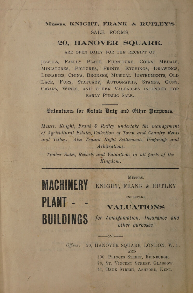 Mussrs. KNIGHT, FRANK &amp; RUTLEY’S. SALE ROOMS, =O, HANOVER SQUARE. ARE OPEN DAILY FOR THE RECEIPT OF JEWELS, FAMILY PLATE, FURNITURE, COINS, MEDALS, MINIATURES, PICTURES, PRINTS, ETCHINGS, DRAWINGS, LIBRARIES, CHINA, BRONZES, MUSICAL INSTRUMENTS, OLD LACE, FURS, STATUARY, AUTOGRAPHS, STAMPS, GUNS, CIGARS, WINES, AND OTHER VALUABLES INTENDED FOR EARLY PUBLIC SALE. Paluations for Gstate Duty and Other Purposes.  Messrs. Knight, Frank @ Rutley undertake the management of Agricultural Estates, Collection of Town and Country Rents and Tithes. Also Tenant Right Settlements, Umpirage and | Arbitrations. Timber Sales, Reports and Valuations in all parts of the Kingdom.  ESSRS. MACHINERY KNIGHT, FRANK &amp; RUTLEY PLANE = “&lt;&gt;. VALUATIONS Bul Al NGS for Amalgamation, Insurance and — other purposes.   OS Offices: 20, HANOVER SQUARE, LONDON, W. 1 } AND . 100, Princes STREET, EDINBURGH. 78, ST. VINCENT STREET, GLASGOW, 41, BANK STREET, ASHFORD, KENT.