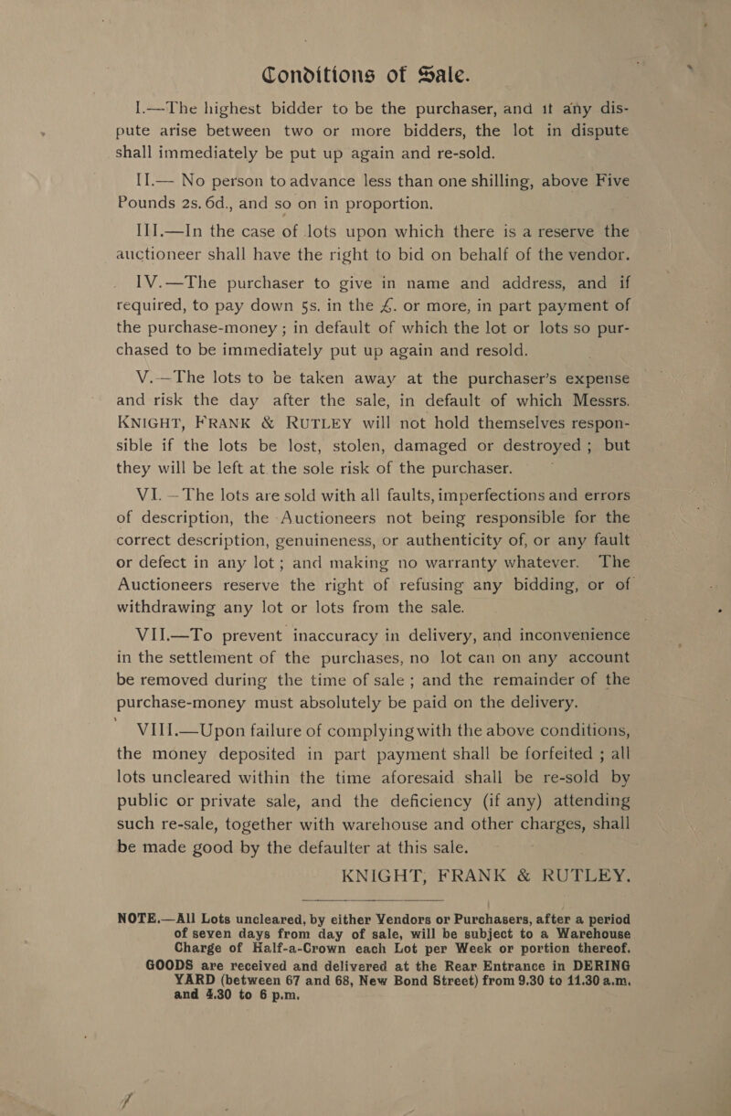 Conditions of Sale. I.—The highest bidder to be the purchaser, and it any dis- pute arise between two or more bidders, the lot in dispute shall immediately be put up again and re-sold. II.— No person to advance less than one shilling, above Five Pounds 2s, 6d., and so on in proportion. I1I.—In the case of lots upon which there is a reserve the auctioneer shall have the right to bid on behalf of the vendor. IV.—The purchaser to give in name and address, and if required, to pay down 5s. in the 4. or more, in part payment of the purchase-money ; in default of which the lot or lots so pur- chased to be immediately put up again and resold. V.—The lots to be taken away at the purchaser’s expense and risk the day after the sale, in default of which Messrs. KNIGHT, FRANK &amp; RUTLEY will not hold themselves respon- sible if the lots be lost, stolen, damaged or destroyed ; but they will be left at. the sole risk of the purchaser. VI. —The lots are sold with all faults, imperfections and errors of description, the Auctioneers not being responsible for the correct description, genuineness, or authenticity of, or any fault or defect in any lot; and making no warranty whatever. The Auctioneers reserve the right of refusing any bidding, or of withdrawing any lot or lots from the sale. VII.—To prevent inaccuracy in delivery, and inconvenience in the settlement of the purchases, no lot can on any account be removed during the time of sale ; and the remainder of the purchase-money must absolutely be paid on the delivery. VIII.—Upon failure of complying with the above conditions, the money deposited in part payment shall be forfeited ; all lots uncleared within the time aforesaid shall be re-sold by public or private sale, and the deficiency (if any) attending such re-sale, together with warehouse and other charges, shall be made good by the defaulter at this sale. KNIGHT, FRANK &amp; RUTLEY.  NOTE.— All Lots uncleared, by either Yendors or Purchasers, after a period of seven days from day of sale, will be subject to a Warehouse Charge of Half-a-Crown each Lot per Week or portion thereof. GOODS are received and delivered at the Rear. Entrance in DERING YARD (between 67 and 68, New Bond Street) from 9.30 to 11.30 a.m,