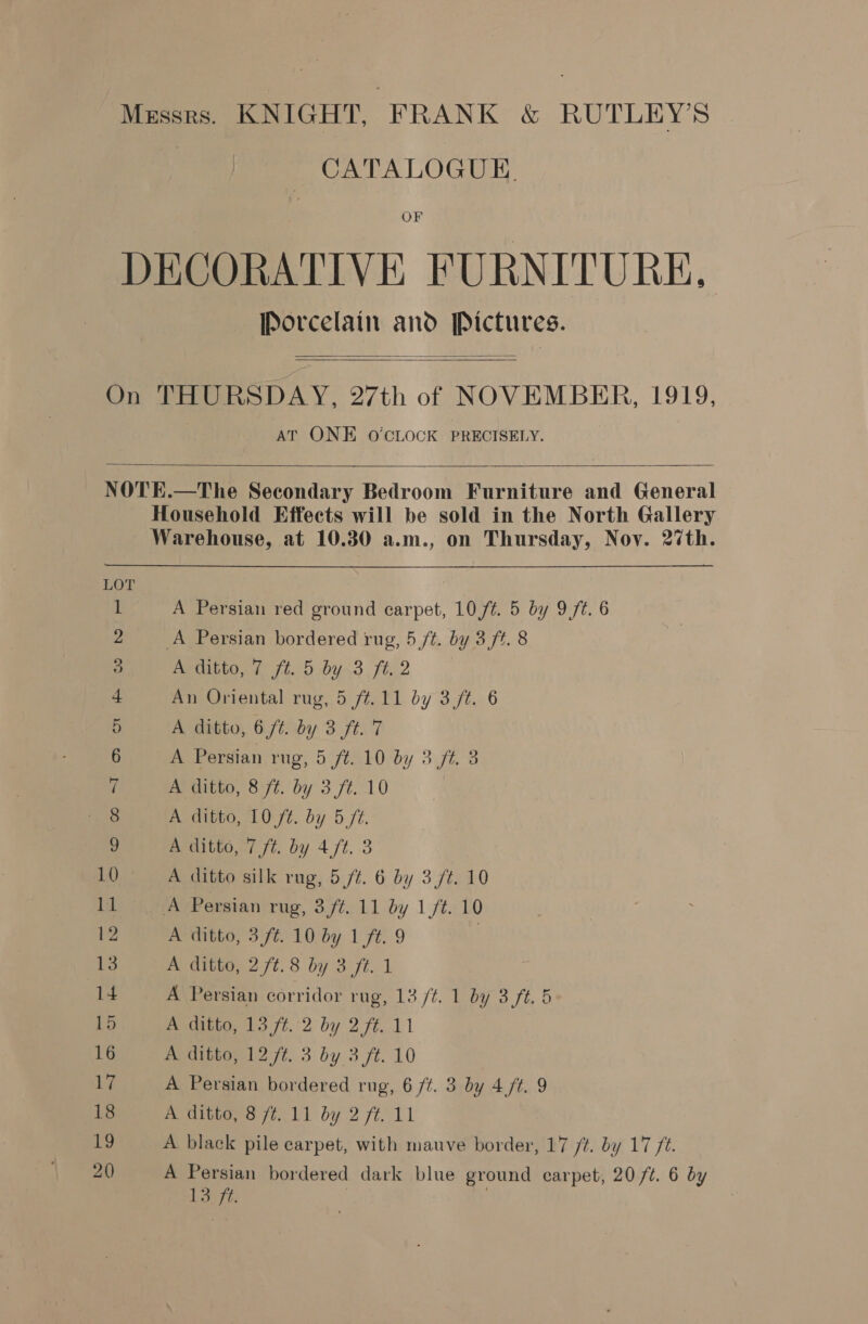 Mussrs. KNIGHT, FRANK &amp; RUTLEY’S CATALOGUE, OF DECORATIVE FURNITURE, Porcelain and Pictures.   On THURSDAY, 27th of NOVEMBER, 1919, AT ONE O'CLOCK PRECISELY.   NOTE.—The Secondary Bedroom Furniture and General Household Effects will be sold in the North Gallery Warehouse, at 10.30 a.m., on Thursday, Nov. 27th. a A Persian red ground carpet, 10,/¢. 5 by 9 ft. 6 A Persian bordered rug, 5 /t. by 3 ft. 8 A ditto, 7 ft. 5 by 3 ft. 2 An Oriental rug, 5 ft.11 by 3 /t. 6 A ditto, 6 ft. by 3 ft. 7 A Persian rug, 5 ft. 10 by 3.7%. 3 A ditto, 8 ft. by 3 /t. 10 : A ditto, 10 ft. by 5 ft. A ditto, 7 ft. by 4. 3 10 A ditto silk rug, 5 ft. 6 by 3 /t. 10 1 errr ersian rng, 3.ft. 11 by 1 7¢.-10 12 A ditto, 3,ft. 10 by 1 ft. 9 | 13 A ditto, 2 /¢.8 by 3 ft. 1 14 A Persian corridor rug, 13 /¢. 1 by 3 ft. 5 15 A ditto, 13 ft. 2 by 2 ft. 11 16 A ditto, 12 /t. 3 by 3 ft. 10 17 A Persian bordered rug, 6 /Z. 3 by 4 /t. 9 18 pect ot Vi by 2 ft. 11 19 A black pile carpet, with mauve border, 17 /t. by 177 ft. 20 A Persian bordered dark blue ground carpet, 20 ft. 6 by tiga? . ca OoOoONA TN Fw DFO