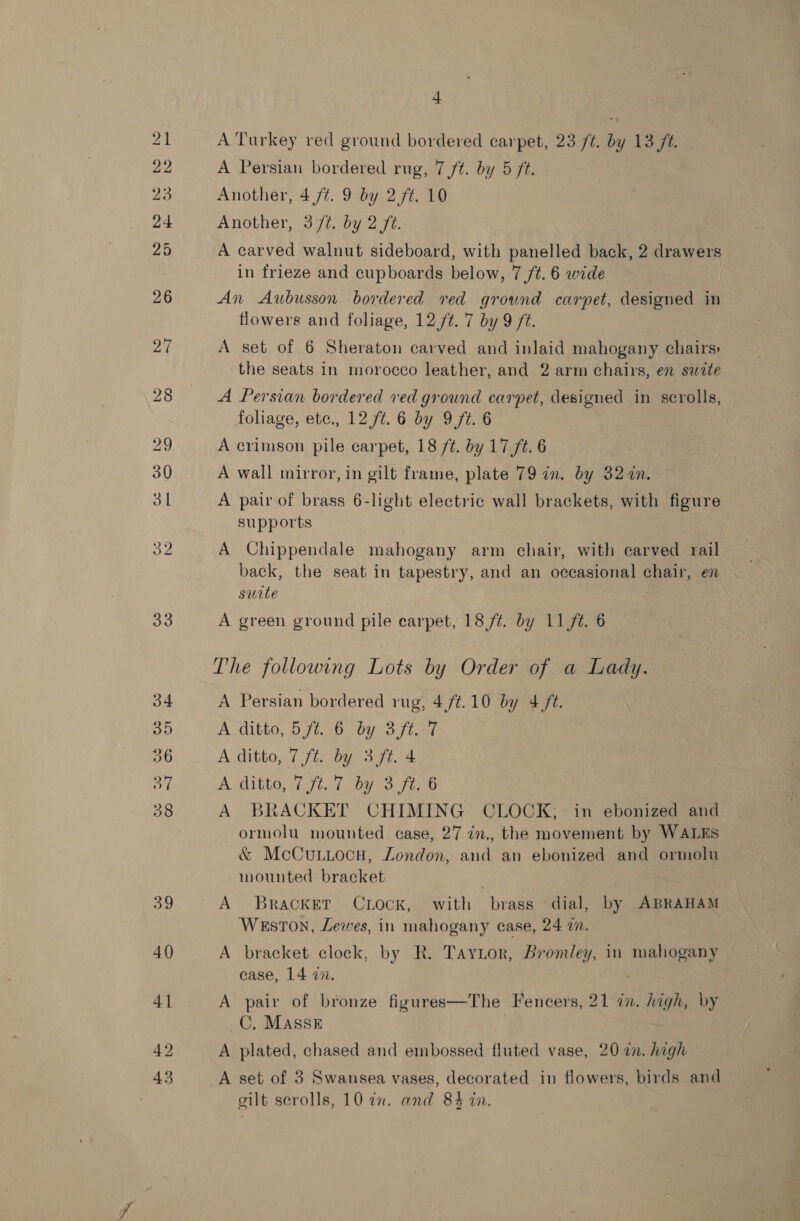 33 + A Turkey red ground bordered carpet, 23 /¢. by 13 ft. Another, 4 /¢. 9 by 2 /t. 10 Another, 3 /t. by 2 ft. A carved walnut sideboard, with panelled back, 2 drawers An Aubusson bordered red ground carpet, designed in flowers and foliage, 12 /t. '7 by 9 f¢. A set of 6 Sheraton carved and inlaid mahogany chairs: the seats in morocco leather, and 2 arm chairs, en suite A Persian bordered ved ground carpet, designed in scrolls, foliage, etc., 12 /t. 6 by 9 ft. 6 A crimson pile carpet, 18 /t. by 17 ft. 6 A wall mirror, in gilt frame, plate 79 in. by 32 in. A pair of brass 6-light electric wall brackets, with figure supports A Chippendale mahogany arm chair, with carved rail back, the seat in tapestry, and an occasional chair, en swite A green ground pile carpet, 18 /é. by 11/t. 6 The following Lots by Order of a Lady. A Persian bordered rug, 4 ft.10 by 4 ft. A ditto, 5 ft. 6 by 3 ft. 7 A ditto, 7 ft. by 3 ft. 4 A ditto, (fia hy 3 ft.6 A BRACKET CHIMING CLOCK; in ebonized and ormolu mounted case, 27 in., the movement by WALES &amp; McCuniocu, London, and an ebonized and ormolu mounted bracket | A Bracket Chock, with brass dial, by ABRAHAM Weston, Lewes, in mahogany case, 24 7. A bracket clock, by R. Taytor, Bromley, in aes case, 14 a7. A pair of bronze figures—The Fencers, 21 a. high, by _C. MAssE A plated, chased and embossed fluted vase, 20 2n. high A set of 3 Swansea vases, decorated in flowers, birds and silt scrolls, 10 7n. and 84 in.