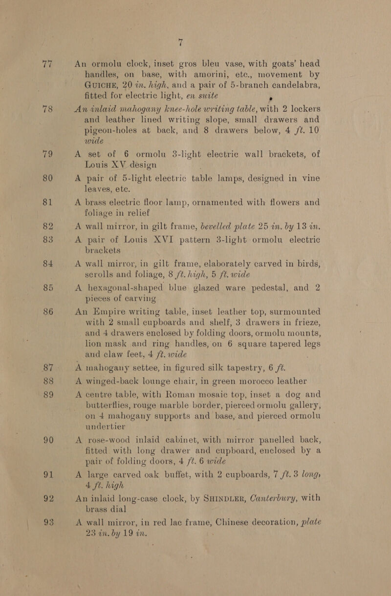rif 78 79 88 89 90 OL 92 93 7 An ormolu clock, inset gros bleu vase, with goats’ head handles, on base, with amorini, etc., movement by GUICHE, 20 a. high, and a pair of 5-branch candelabra, fitted for electric light, en swete &gt; An inlaid mahogany knee-hole writing table, with 2 lockers and leather lined writing slope, small drawers and pigeon-holes at back, and 8 drawers below, 4 /¢. 10 wide A set of 6 ormolu 3-light electric wall brackets, of Louis XV design A pair of 5-light electric table lamps, designed in vine leaves, ete. A brass electric floor lamp, ornamented with flowers and foliage in relief A wall mirror, in gilt frame, bevelled plate 25 in. by 13 in. A pair of Louis XVI pation 3-light ormolu electric brackets A wall mirror, in gilt frame, elaborately carved in birds, scrolls and foliage, 8 /t. high, 5 ft. wide A hexagonal-shaped blue glazed ware pedestal, and 2 pieces of carving An Empire writing table, inset leather top, surmounted with 2 small cupboards and shelf, 3 drawers in frieze, and 4 drawers enclosed by folding doors, ormolu mounts, lion mask and ring handles, on 6 square tapered legs and claw feet, 4 /¢. wide A mahogany settee, in figured silk tapestry, 6 /¥. A winged-back lounge chair, in green morocco leather A centre table, with Roman mosaic top, inset a dog and butterflies, rouge marble border, pierced ormolu gallery, on 4 mahogany supports and base, and pierced ormolu undertier A rose-wood inlaid cabinet, with mirror panelled back, fitted with long drawer and cupboard, enclosed by a pair of folding doors, 4 /¢. 6 wide A large carved oak buffet, with 2 cupboards, 7 /¢. 3 long, 4 ft. high An inlaid long-case clock, by SHINDLER, Canterbury, with brass dial A wall mirror, in red Jac frame, Chinese decoration, plate 23 on. by 19 in.