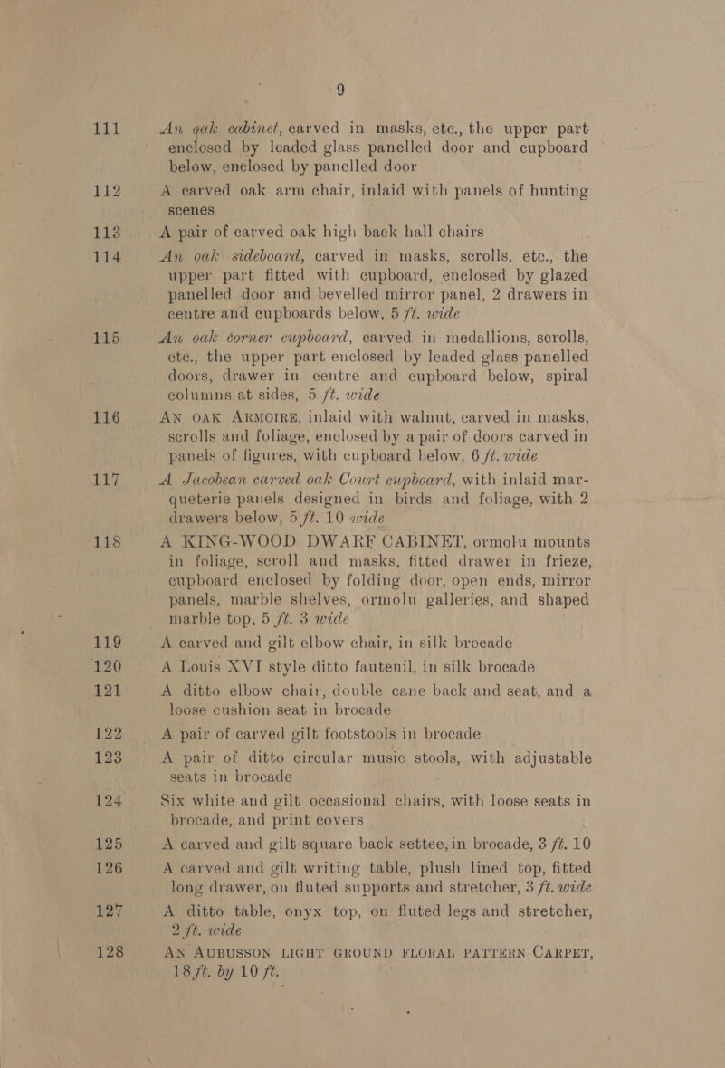 111 112 1138 115 116 117 118 Tie 120 121 123 124 125 126 127 128  An gak cabinet, carved in masks, ete., the upper part enclosed by leaded glass panelled door and cupboard below, enclosed by panelled door A earved oak arm chair, inlaid with panels of hunting scenes A pair of carved oak high back hall chairs An oak -sideboard, carved in masks, scrolls, ete., the upper part fitted with cupboard, enclosed by glazed panelled door and bevelled mirror panel, 2 drawers in centre and cupboards below, 5 /¢. wide An oak corner cupboard, carved in medallions, scrolls, ete., the upper part enclosed by leaded glass panelled doors, drawer in centre and cupboard below, spiral columns at sides, 5 /¢. wide AN OAK ARMOIRE, inlaid with walnut, carved in masks, scrolls and foliage, enclosed by a pair of doors carved in panels of figures, with cupboard below, 6 ft. wide A Jacobean carved oak Court cupboard, with inlaid mar- queterie panels designed in birds and foliage, with 2 drawers below, 5 /t. 10 wide A KING-WOOD DWARF CABINET, ormoln mounts in foliage, scroll and masks, fitted drawer in frieze, cupboard enclosed by folding door, open ends, mirror panels, marble shelves, ormolu galleries, and shaped marble top, 5 ft. 3 wide A carved and gilt elbow chair, in silk brocade A Louis XVI style ditto fauteuil, in silk brocade A ditto elbow chair, double cane back and seat, and a loose cushion seat in brocade A pair of ditto circular music stools, with adjustable seats in brocade Six white and gilt occasional chairs, with loose seats in brocade, and print covers A carved and gilt square back settee,in brocade, 3 /¢. 10 A carved and gilt writing table, plush lined top, fitted long drawer, on fluted supports and stretcher, 3 /¢. wide A ditto table, onyx top, on fluted legs and stretcher, 2 ft. wide AN AUBUSSON LIGHT GROUND FLORAL PATTERN Wavenn