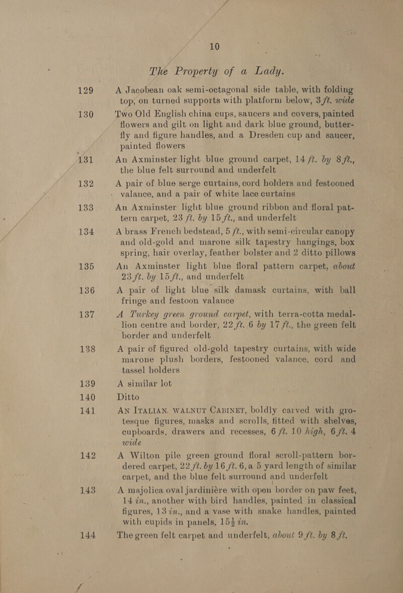 137 138 139 140 141 142 143 10 The Property of a Lady. A Jacobean oak semi-octagonal side table, with folding top, on turned supports with platform below, 3 /¢. wide Two Old English china cups, saucers and covers, painted flowers and gilt on light and dark blue ground, butter- fly and figure handles, ae a Dresden cup and saucer, painted flowers An Axminster light blue ground carpet, a by 8 jt., the blue felt surround and underfelt A pair of blue serge curtains, cord holders and festooned valance, and a pair of white lace curtains An Axminster light blue ground ribbon and floral Cae tern carpet, 23 ft. by 15 f¢., and underfelt A brass French bedstead, 5 /#., with semi-circular canopy and old-gold and marone silk tapestry hangings, box spring, hair overlay, feather bolster and 2 ditto pillows An Axminster light blue floral pattern carpet, about 23 ft. by 15 ft., and underfelt A pair of light blue silk damask curtains, with pe fringe and festoon valance A Turkey green ground carpet, with terra-cotta medal- lion centre and border, 22 /¢. 6 by 17 ft, the green felt — border and underfelt | A pair of figured old-gold tapestry curtains, with wide marone plush borders, festooned valance, cord and tassel holders A similar lot Ditto | AN ITALIAN. WALNUT CABINET, boldly carved with gro- tesque figures, masks and scrolls, fitted with shelves, cupboards, drawers and recesses, 6 /¢t. 10 high, 6 /t. 4 wide A Wilton pile green ground floral scroll-pattern bor- dered carpet, 22 /t. by 16 /t.6,a°5 yard length of similar carpet, and the blue felt surround and underfelt A majolica oval jardiniére with open border on paw feet, 14 in., another with bird handles, painted in classical figures, 13 7n., and a vase with snake handles, painted with cupids in panels, 153 an.