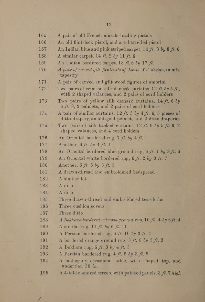 A pair of old French muzzle-loading pistols An old flint-lock pistol, and a 4-barrelled pistol An Indian blue and pink striped carpet, 14 ft. 3 by 8 ft. 6 A similar carpet, 14 f¢. 2 by 11 ft. 6 An Indian bordered carpet, 18 /¢. 6 by 17 fé. A parr of carved gilt fauteutls of Louis XV design,in silk tapestry A pair of carved and gilt wood figures of amorini ~ Two pairs of crimson silk damask curtains, 12 /¢. by 5 ft., with 2 shaped valances, and 2 pairs of cord holders Two pairs of yellow silk damask curtains, 14 /¢t. 6 by 6 ft. 8, 2 pelmets, and 2 pairs of cord holders A pair of similar curtains, 12 /¢. 3 by 4 Jt. 6, 5 pieces of ditto drapery, an old-gold pelmet, and 2 ditto draperies Two pairs of silk-backed curtains, 12 /¢. 9 by 5 ft. 6, 2 shaped valances, and 4 cord holders An Oriental bordered rug, 7 ft. by 4 ft. Another, 6 /¢. by 4 ft. 1 An Oriental bordered blue ground rug, 6 /¢. 1 by 3 ft 6 An Oriental white bordered rug, 6 ft. 2 by 3 ft. 7 Another, 6 ft. 5 by 3 ft. 5 A drawn-thread and embroidered bedspread A similar lot A ditto A ditto Three drawn-thread and embroidered tea cloths Three cushion covers Three ditto A Bokhara bordered crimson ground rug, 10 ft. 4 by 6 ft. 4 A similar rug, 11 ft. by 6 fé. 11 A Persian bordered rug, 6 /¢t. 10 by 3 ft. 4 A bordered orange ground rug, 3 ft. 8 by 3 ft. 3 A Bokhara rug, 6 ft. 3 by 4 ft. 3 | A Persian bordered rug, 4 ft. 5 by 3 ft. 9 A mahogany occasional table, with shaped top, and undertier, 30 an. A 4-fold ebonized screen, with painted panels, 3 ft. 7.high