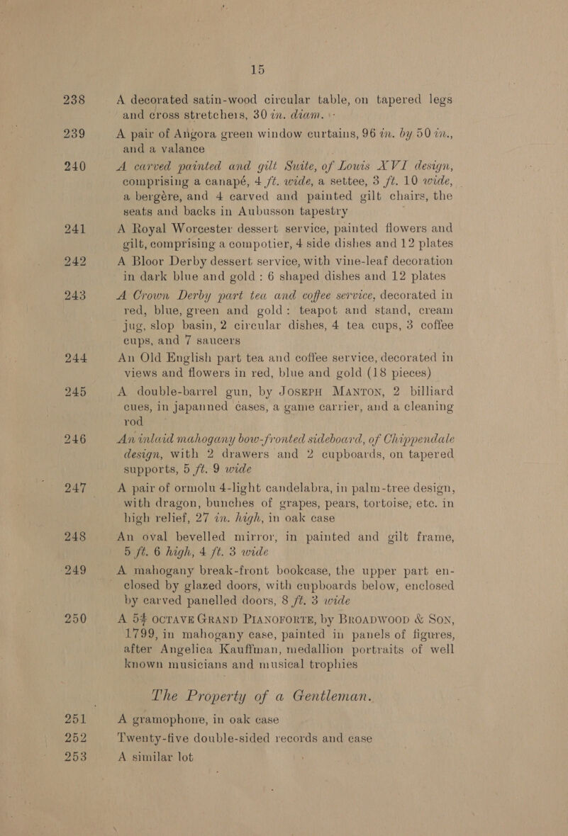 248 249 250 252 253 15 and cross stretchers, 30 i. diam. «- A pair of Angora green window curtains, 96 a. by 50 v7., and a valance A carved painted and gilt Suste, of Lowis XVI design, comprising a canapé, 4 /t. wide, a settee, 3 ft. 10 wide, - a bergére, and 4 carved and painted gilt chairs, the seats and backs in Aubusson tapestry A Royal Worcester dessert service, painted flowers and gilt, comprising a compotier, 4 side dishes and 12 plates A Bloor Derby dessert service, with vine-leaf decoration in dark blue and gold: 6 shaped dishes and 12 plates A Crown Derby part tea and coffee service, decorated in red, blue, green and gold: teapot and stand, cream jug, slop basin, 2 circular dishes, 4 tea cups, 3 coffee cups, and 7 saucers An Old English part tea and coffee service, decorated in views and flowers in red, blue and gold (18 pieces) A double-barrel gun, by JosepH Manton, 2 billiard cues, in Japanned cases, a game carrier, aud a cleaning rod An inlaid mahogany bow-fronted sideboard, of Chippendale design, With 2 drawers and 2 cupboards, on tapered supports, 5 ft. 9 wide A pair of ormolu 4-light candelabra, in palm -tree design, with dragon, bunches of grapes, pears, tortoise; etc. in high relief, 27 in. high, in oak case An oval bevelled mirror, in painted and gilt frame, dD jt. 6 high, 4 ft. 3 wide A mahogany break-front bookcase, the upper part en- closed by glazed doors, with cupboards below, enclosed by carved panelled doors, 8 ft. 3 wide A 54 OCTAVE GRAND PIANOFORTE, by Broapwoop &amp; Son, 1799, in mahogany case, painted in panels of figures, after Angelica Kauffman, medallion portraits of well known musicians and musical trophies The Property of a Gentleman. A gramophone, in oak case Twenty-five double-sided records and case A similar lot