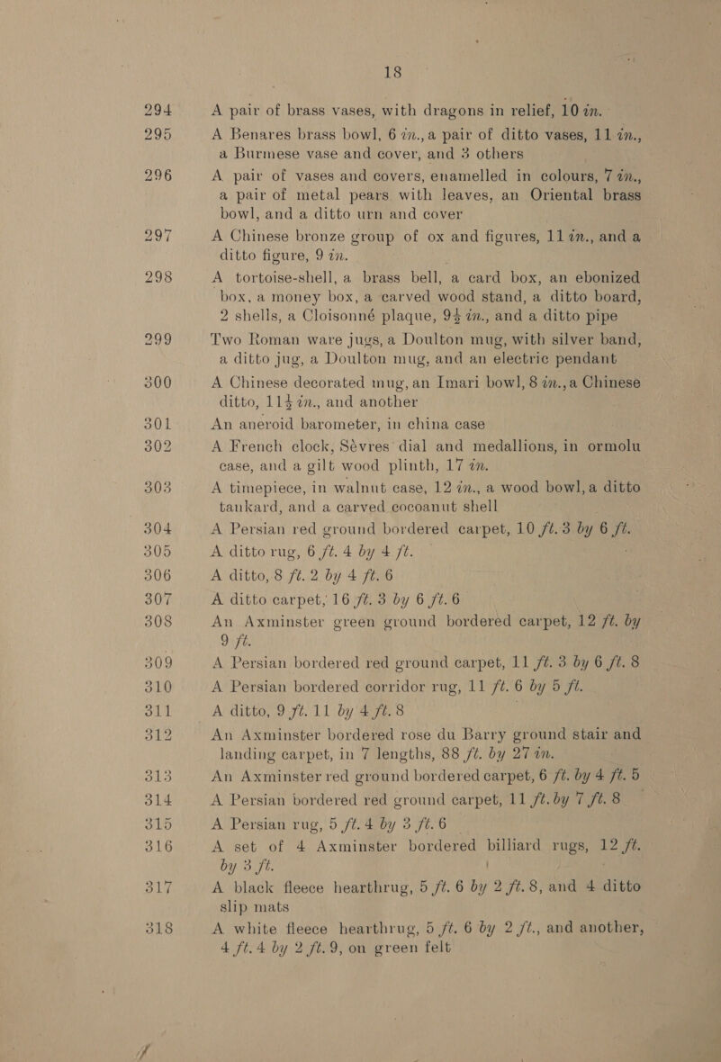 A pair of brass vases, with dragons in relief, 10 a. A Benares brass bowl, 6 27., a ee of ditto vases, 11 7n., a Burmese vase and cover, and 3 others A pair of vases and covers, enamelled in colours, 7 7., a pair of metal pears with leaves, an Oriental brass bowl, and a ditto urn and cover A Chinese bronze group of ox and figures, ll 7n., and a ditto figure, 9 22. A tortoise-shell, a brass bell, a card box, an ebonized box, a money box, a carved wood stand, a ditto board, 2 shells, a Cloisonné plaque, 94 7in., and a ditto pipe Two Roman ware jugs, a Doulton mug, with silver band, a ditto jug, a Doulton mug, and an electric pendant A Chinese decorated mug, an Imari bow], 8 77.,a Chinese ditto, 114 77., and another An aneroid barometer, in china case A French clock, Sévres’ dial and medallions, in ormolu case, and a gilt wood plinth, 17 an. A timepiece, in walnut case, 12 in., a wood bowl, a ditto tankard, and a carved cocoanut shell A Persian red ground bordered carpet, 10 ft. 3 by 6 yf A ditto rug, 6 /¢. 4 by 4 fé. A ditto, 8 ft. 2 by 4 ft. 6 A ditto carpet, 16 ft. 3 by 6 7. 6 An Axminster green ground bordered carpet, 12 /t. by 9i7ft A Persian bordered red ground carpet, 11 ft. 3 by 6 ft. 8 A Persian bordered corridor rug, 11 /¢. 6 by 5 ft. A ditto, 9 ft.11 by 4ft.8 An Axminster bordered rose du Barry ground stair and landing carpet, in 7 lengths, 88 /¢. by 27 an. An Axminster red ground bordered carpet, 6 ft. by 4 ft. 5 A Persian bordered red ground carpet, 11 /t.by 7 ft. 8 : A Persian rug, 5 /t.4 by 3 f¢.6 | | A set of 4 Axminster bordered billiard rugs, 12 /?. by 3 ft. | . A black fleece hearthrug, 5 /t. 6 by 2 /¢.8, and 4 ditto slip mats A white fleece hearthrug, 5 ft. 6 by 2 /¢., and another, | 4 ft. 4 by 2 ft.9, on green felt