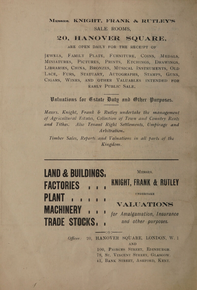 Messrs. KNIGHT, FRANK &amp; RUTLEY’S SALE ROOMS, 20, HANOVER SQUARE, ARE OPEN DAILY FOR THE RECEIPT OF JEWELS, FAMILY PLATE, FURNITURE, COINS, . MEDALS, LIBRARIES, CHINA, BRONZES, MUSICAL INSTRUMENTS, OLD LACE,» FURS, STATUARY, AUTOGRAPHS, STAMPS, GUNS, CIGARS, WINES, AND OTHER VALUABLES INTENDED FOR EARLY PUBLIC SALE.  Waluations for Gatate Duty and Other Purposes.  Messrs. Knight, Frank &amp; Rutley undertake the management of Agricultural Estates, Collection of Town and Country Reitts and Tithes. Also Tenant Right Settlements, Umpirage and Arbitration. | Timber Sales, Reports and Valuations in all parts of the Kingdom. LAND @ BUILDINGS, = FACTORIES . 1. KNIGHT, FRANK &amp; RUTLEY PLANT cigar acre VALUATIONS — MACHINERY ft ! ! for Amalgamation, Insurance TRADE STOCKS, Bigs = other purposes. women &gt; () * Offices: 20, HANOVER SQUARE, LONDON, W. 1 AND 100, Princes STREET, EDINBURGH. 78, St. VINCENT STREET, GLASGOW. 41, BANK STREET, ASHFORD, KENT. 
