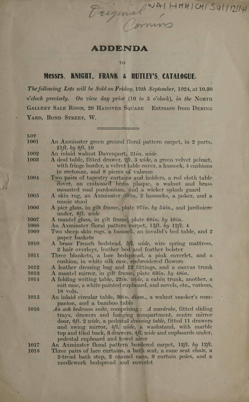 as 2~&amp;| HAM CM! Solfo as F ADDENDA TO Messrs. KNIGHT, FRANK &amp; RUTLEY’S, CATALOGUE. The following Lots will be Sold on Friday, 19th September, 1924, at 10.80 oclock precisely. On view day prior (10 to 5 o'clock), in the Nortu GALLERY SALE Room, 20 HANOVER SQUARE Entrance from DERING Yarp, Bonp STREET, W. LOT 1001 An Axminster green ground floral pattern carpet, in 2 parts, 21ft. by Sft. 10 1002 An inlaid walnut Davenport, 2lin. wide 1003 A deal table, fitted drawer, 2ft. 5 wide, a green velvet pelmet, with fringe border, a velvet table cover, a hassock, 4 cushions in eretonne, and 8 pieces of valance 1004 Two pairs of tapestry curtains and holders, a red cloth table “Cover, an embossed” brass plaque, a walnut and_ brass mounted coal purdonium, and a wicker splash guard 1005 A skin rug, an Axminster ditto, 2 hassocks, a poker, and a music stool — 1006 A pier glass, in gilt frame, plate 977. by 54in., and jardiniere under, 6f¢. ‘wide 1007 A mantel glass, in gilt frame, plate 687n. by 482n. 1008 An Axminster floral pattern earpet, 15ft. by 12ft. 4 1009 Two sheep skin rugs, a hassoek, an invalid’s bed table, and 2 paper baskets 1010 A brass French bedstead, 5ft. wide, wire spring mattress, : 2 hair overlays, leather bed and feather bolster 1011 Three blankets, a lace bedspread, a pink coverlet, and a cushion, in white silk case, embroidered flowers 1012 A leather dressing bag and 12 fittings, and a canvas trunk 1013 A mantel mirror, in gilt frame, plate 637. by 48%n. 1014 A folding writing table, 22in. wide, a cabin trunk, another, a | suit case, a white painted cupboard, and novels, ete., various, 18 vols. 1015 An inlaid circular table, 30in. diam., a walnut smoker’s com- panion, and a bamboo table 1016 An ash bedroom suite, comprising: A wardrobe, fitted sliding trays, drawers and hanging eompartment, centre mirror - door, 6ft. 2 wide, a pedestal dressing table, fitted 11 drawers and swing, mirror, 4ft. wide, a washstand, with marble top and tiled back, 3 drawers, 4f¢. wide and cupboards under, pedestal cupboard and towel airer 1017 An Axminster floral pattern bordered carpet, 12ft. by 12ft. 1018 Three pairs of lace curtains, a bath seat, a cane seat chair, a . 2-tread bath step, 2 enamel cans, 3 curtain poles, and a needlework bedspread and coverlet