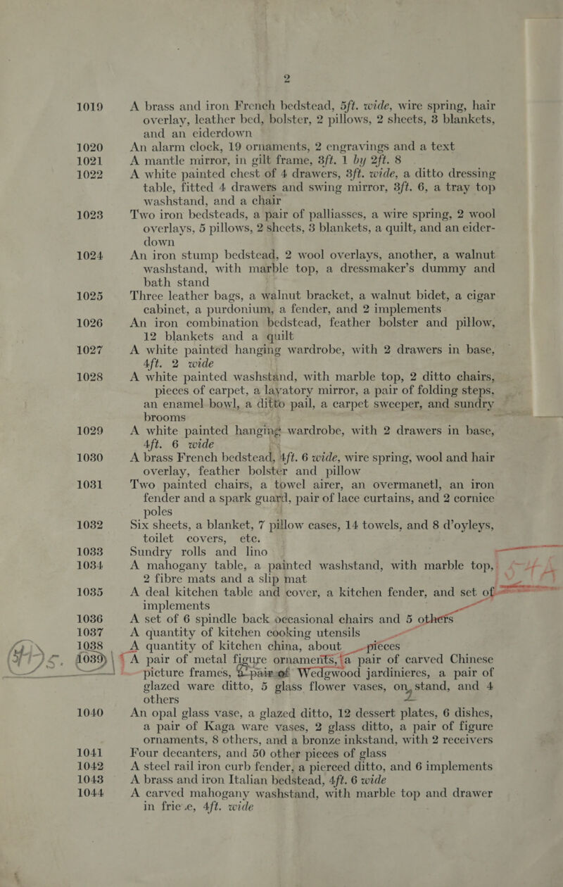 ° rs 1019 A brass and iron French bedstead, 5ft. wide, wire spring, hair overlay, leather bed, bolster, 2 pillows, 2 sheets, 3 blankets, and an eiderdown 1020 An alarm clock, 19 ornaments, 2 engravings and a text 1021 A mantle mirror, in gilt frame, 3ft. 1 by 2ft. 8. 1022 A white painted chest of 4 drawers, 3ft. wide, a ditto dressing table, fitted 4 drawers and swing mirror, 3ft. 6, a tray top washstand, and a chair 1023 Two iron bedsteads, a pair of palliasses, a wire spring, 2 wool overlays, 5 pillows, 2 sheets, 3 blankets, a quilt, and an eider- down 1024 An iron stump bedstead, 2 wool overlays, another, a walnut washstand, with marble top, a dressmaker’s dummy and bath stand 1025 Three leather bags, a walnut bracket, a walnut bidet, a cigar cabinet, a purdonium, a fender, and 2 implements 1026 An iron combination bedstead, feather bolster and _ pillow, 12 blankets and a quilt 1027 A white painted hanging wardrobe, with 2 drawers in base. Aft. 2 wide 1028 A white painted washstand, with marble top, 2 ditto chairs, pieces of carpet, a layatory mirror, a pair of folding steps, an enamel bowl, a ditto pail, a carpet sweeper, and sundry brooms | 1029 A white painted hanging wardrobe, with 2 drawers in hase, Aft. 6 wide 1030 A brass French bedstead, ft. 6 wide, wire spring, wool and hair overlay, feather bolster and pillow 1031 Two painted chairs, a towel airer, an overmanetl, an iron fender and a spark gua, pair of lace curtains, and 2 cornice poles 1032 Six sheets, a blanket, 7 pillow cases, 14 towels, and 8 d’oyleys, toilet covers, ete. 1033 Sundry rolls and lino ae 1034 A mahogany table, a painted washstand, with marble top, ©~ 2 fibre mats and a slip mat - 1035 A deal kitchen table and cover, a kitchen fender, and set of _ implements 1036 A set of 6 spindle back occasional chairs and 5 others 1037 A quantity of kitchen cooking utensils 1038 _A quantity of kitchen china, about __- niéces 1039) \ = TA pair of metal figure ornaments, ‘a pair of carved Chinese ——— .-picture frames, © pie of Wedgwood jardinieres, a pair of glazed ware ditto, 5 glass flower vases, on, stand, and 4 others 2 1040 An opal glass vase, a glazed ditto, 12 dessert plates, 6 dishes, a pair of Kaga ware vases, 2 glass ditto, a pair of figure ornaments, 8 others, and a bronze inkstand, with 2 receivers 1041 Four decanters, and 50 other pieces of glass 1042 A steel rail iron curb fender, a pierced ditto, and 6 implements 1043 A brass and iron Italian bedstead, 4ft. 6 wide 1044 A carved mahogany washstand, with marble top and drawer in frie.e, 4ft. wide