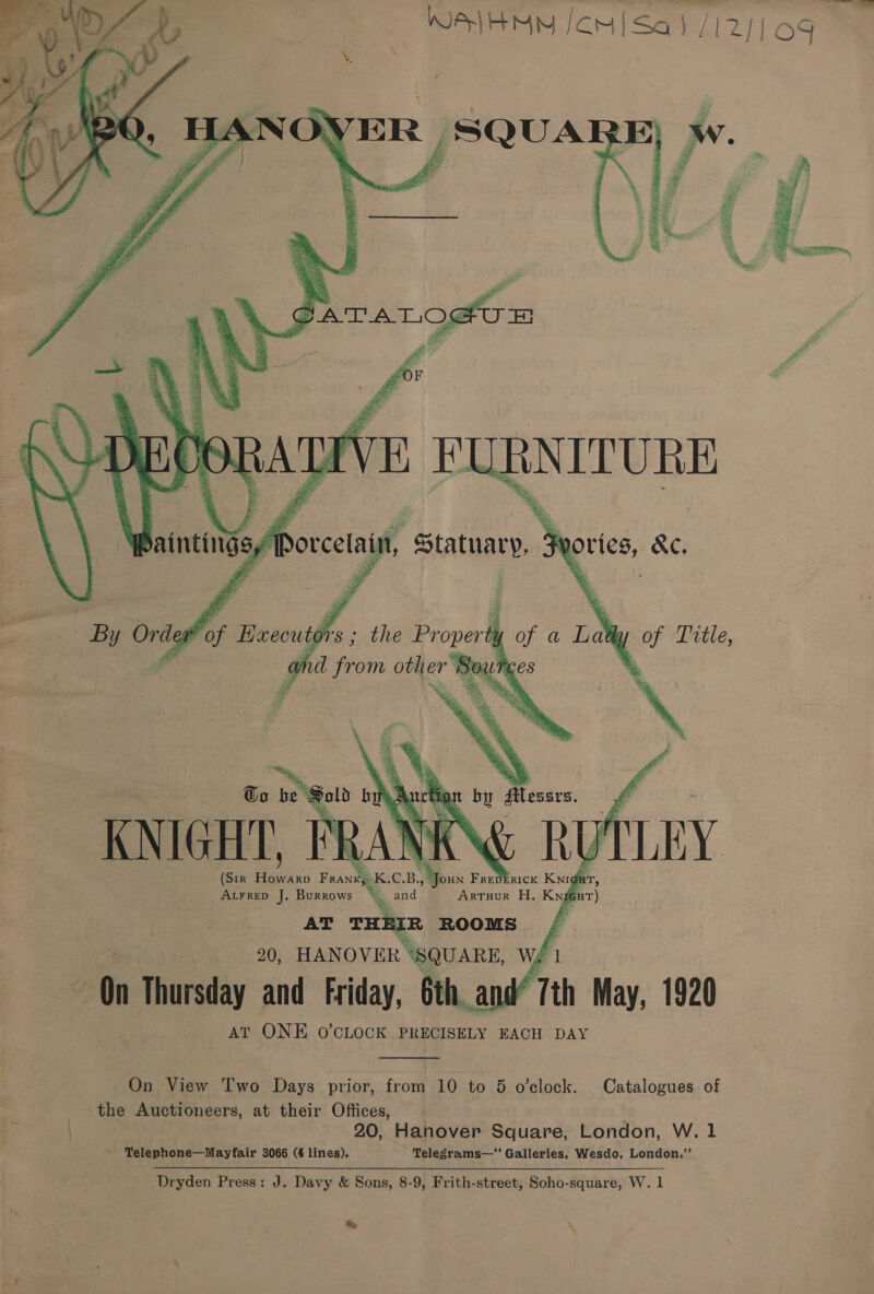 — Sl       Ey x &amp; a SGATALO@UE al 2 “_ (Sir hen Frans K baa Frepb GH ee J. Burrows % and ArTHUR H. Kxgenr) AT THEIR ROOMS / 20, HANOVER “SQUARE, Wf 1 On Thursday and Friday, 6th and“ 7th May, 1920 AT ONE O'CLOCK PRECISELY EACH DAY  On View Two Days prior, from 10 to 5 o’clock. Catalogues of the Auctioneers, at their Offices, 20, Hanover Square, London, W. 1 Telephone—Mayfair 3066 (4 lines). Telegrams— Galleries, Wesdo, London,”’ Dryden Press: J. Davy &amp; Sons, 8-9, Frith-street, Soho-square, W. 1 &amp;