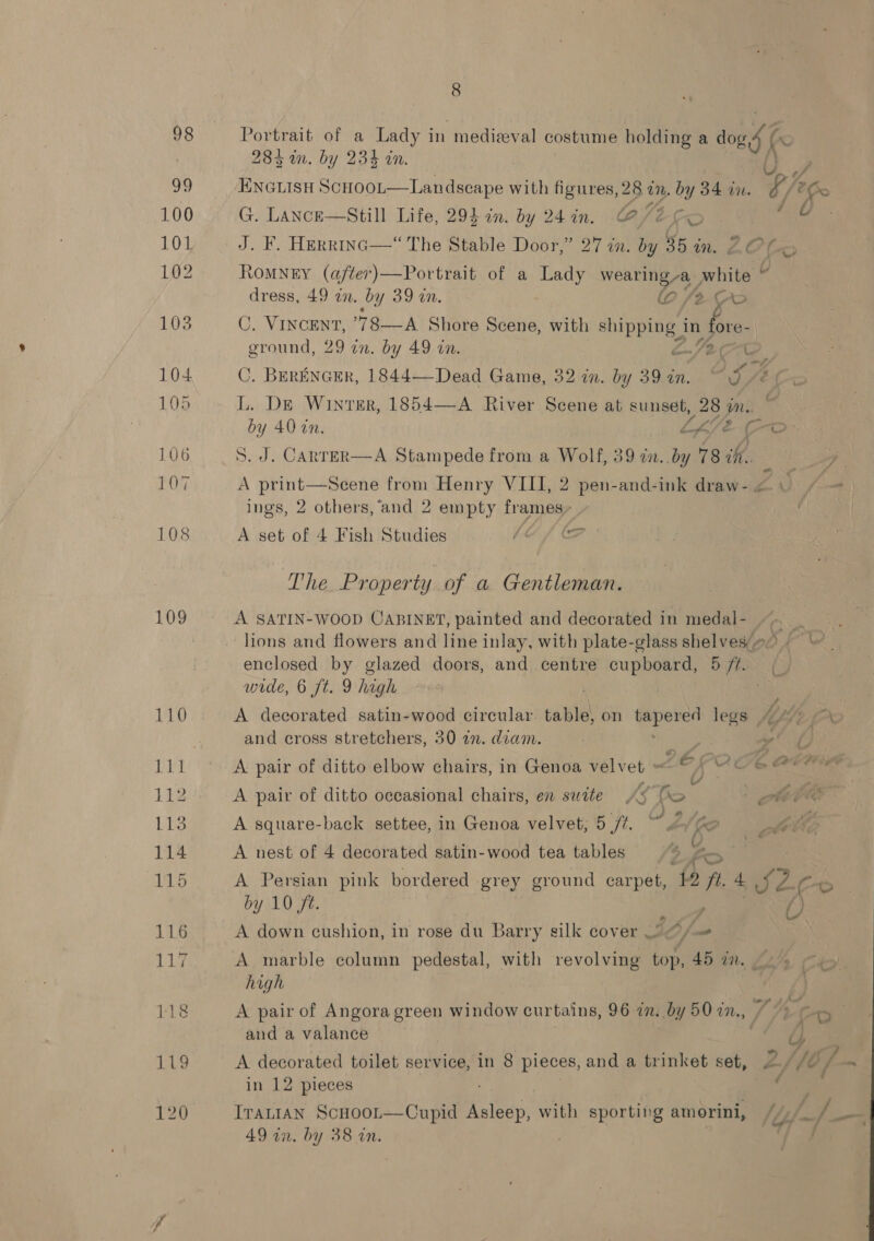 99 100 101 103 104 105 106 107 108 109 8 284 in. by 234 in. /  G. LAancE—Still Life, 294 in. by 24 in. Cleics J. F. HErr1InG—“ The Stable Door,” 27 in. by 35 im Z¢ Oe ROMNEY (after) —Portrait of a Lady wearing -a_ white © : dress, 49 an. by 39 in. (0 /2 Fo C. Vincent, ’78—A Shore Scene, with eae, in fo ground, 29 in. by 49 in. Oe iy C. BERENGER, 1844—Dead Game, 32 in. by 39 in. ~ 9 76 Fo L. DE Winter, 1854—A River Scene at sunset, 28 im. C4) 40 on. LKe ae S. J. Canrer—A Stampede from a Wolf, 39 in. by 78 ih. A print—Sceene from Henry VIII, 2 pen-and-ink draw- « ings, 2 others, ‘and 2 empty frames- _ A set of 4 Fish Studies Vk pte  The Property of a Gentleman. A SATIN-WOOD CABINET, painted and decorated in medal- ~~ | | lions and flowers and line inlay, with plate-glass shelvese0 ~~ enclosed by glazed doors, and centre cupboard, sian (y wide, 6 ft. 9 high A decorated satin-wood eircular table on sg Sais legs K4V2.5 ao and cross stretchers, 30 an. diam. | Boy vy’ ¢ A pair of ditto elbow chairs, in Genoa velvet » “ Oe Cathie A pair of ditto occasional chairs, en suite A¢ Ro ae: A square-back settee, in Genoa velvet; 5 ff. ~ 2 Ge eit A nest of 4 decorated satin-wood tea tables % yn o A Persian pink bordered grey ground carpet, 42 ft. 4 92 Co by 10 ft. Se i) A down cushion, i in rose du Barry silk cover 2@/— A marble column pedestal, with revolving top, 45 in. —. » aie high A pair of Angora green window curtains, 96 in. by 50 in., /, 4 “~ and a valance | rb} A decorated toilet service, in 8 pieces, and a trinket set, 2.//¢ / in 12 pieces i? IraLIAN Scooot—Cupid Asleep, with sporting amorini, //)/_ /_— AD an. by 38 in, |