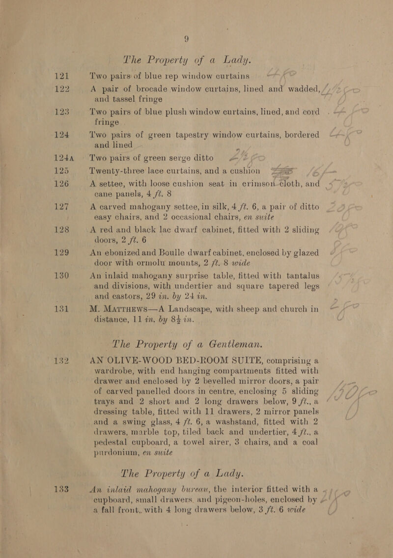 133 9 The Property of a Lady. Two pairs of blue rep window curtains and tassel fringe Two pairs of blue plush window curtains, lined, and cord fringe . Two pairs of green tapestry window curtains, bordered and lined Two pairs of green serge ditto ¥# Twenty-three lace curtains, and a cushion “295 eane panels, 4 /¢. 8 easy chairs, and 2 occasional chairs, en suzte | A red and black lac dwarf cabinet, fitted with 2 sliding doors, 2 ft. 6 An ebonized and Boulle dwarf cabinet, enclosed by glazed door with ormolu mounts, 2 /¢. 8 wide An inlaid mahogany surprise table, fitted with tantalus and divisions, with undertier and square tapered legs and castors, 29 an. by 24 in. M. MattHews—A Landscape, with sheep and church in distance, 11 an. by 8% in. | The Property of a Gentleman. AN OLIVE-WOOD BED-ROOM SUITE, comprising a wardrobe, with end hanging compartments fitted with drawer and enclosed by 2 bevelled mirror doors, a pair of carved panelled doors in centre, enclosing 5 sliding trays and 2 short and 2 Jong drawers below, 9 /z., a dressing table, fitted with 11 drawers, 2 mirror panels and a swing glass, 4 ft. 6, a washstand, fitted with 2 drawers, marble top, tiled back and undertier, 4 /¢., a pedestal cupboard, a towel airer, 3 chairs, and a coal purdonium, en suite The Property of a Lady. a fall front. with 4 long drawers below, 3 /¢. 6 wide