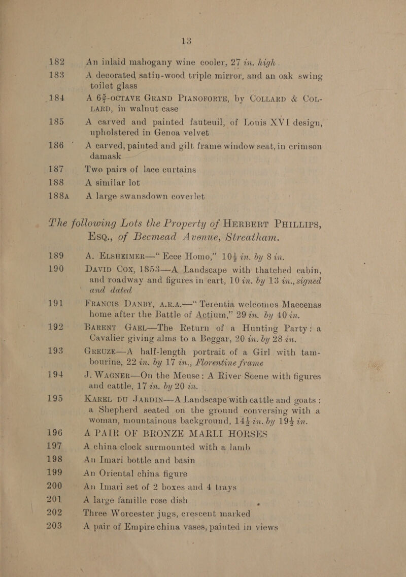 188 188A 13 An inlaid mahogany wine cooler, 27 in. high . A decorated satin-wood triple mirror, and an OSs swing toilet glass A 62-OCTAVE GRAND PIANOFORTE, by CoLttarpD &amp; CoL- LARD, in walnut case upholstered in Genoa velvet A carved, painted and ig frame window seat, in crimson damask Two pairs of lace curtains A similar lot A large swansdown coverlet 189 190 Hsq., of Becmead Avenue, Streatham. A, KLSHEIMER—“ Eece Homo,” 104 in. by 8 in. Davip Cox, 1853—-A Landscape with thatched cabin, and roadway and figures in cart, 10 in. by 13 in., signed and dated . FRANCIS DANBY, A.R.A.——‘“ Terentia welcomes Maecenas home after the Battle of Actium,” 297n. by 40 in. BarENtT GArEL—The Return of a Hunting Party: a Cavalier giving alms to a Beggar, 20 in. by 28 in. GreUzE—A_ half-length portrait of a Girl with tam- bourine, 22 in. by 17 in., Florentine frame J. WAGNER—On the Meuse: A River Scene with figures and cattle, 17 in. by 20 ti. a Shepherd seated on the ground AVA age with a woman, mountainous background, 144 in. by 194 in. A PAIR OF BRONZE MARLI HORSES A china clock surmounted with a lamb An Imari bottle and basin An Oriental china figure An Imari set of 2 boxes and 4 trays A large famille rose dish A pair of Empire china vases, painted in views