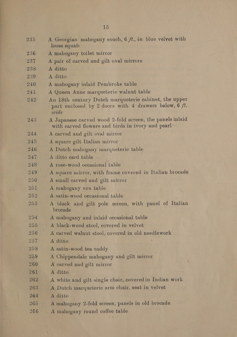 bo is 1s bo hm bw Ww &amp; phen = ic) St oy SS) Cae | 6k b> OU aco, St Oo oe Oo Ot Or oa © © Poe ts oN Boobs RS (ai ~I Oa OS re : o> 15 A Georgian mahogany couch, 6 /¢.,in blue velvet with loose squab » A mahogany toilet mirror | A pair of carved and gilt oval mirrors A ditto A. ditto A mahogany inlaid Pembroke table A Queen Anne marqueterie walnut table An 18th century Dutch marqueterie cabinet, the upper part enclosed by 2 doors with 4 drawers below, 6 /t. wide A Japanese carved wood 2-fold screen, the panels inlaid with carved flowers and birds in ivory and pearl- A carved and gilt oval mirror A square gilt Italian mirror A Dutch mahogany marqueterie table A ditto card table A rose-wood occasional table A square mirror, with frame covered in Italian brocade A small carved and gilt mirror A mahogany urn table A satin-wood occasional table A black and gilt pole screen, with panel of Italian brocade A mahogany and inlaid occasional table A black-wood stool, covered in velvet A ditto A satin-wood tea caddy A Chippendale mahogany and gilt mirror A carved and gilt mirror A ditto | A white and gilt single chair, covered in Indian work A Dutch marqueterie arm chair, seat in velvet A ditto A mahogany 2-fold screen, panels in old brocade A whahogany round coffee table