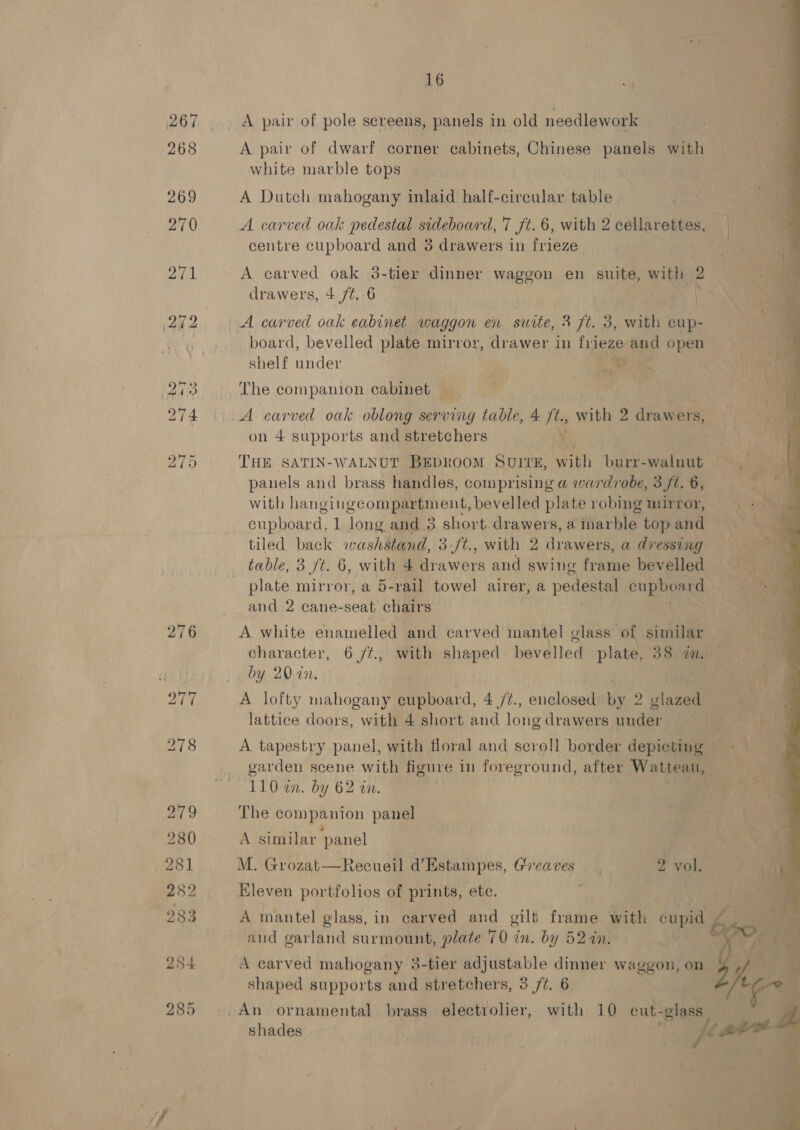 A pair of pole screens, panels in old needlework A pair of dwarf corner cabinets, Chinese panels with white marble tops | A Dutch mahogany inlaid half-cireular table A carved oak pedestal sideboard, 7 ft. 6, with 2 cellarettes, centre cupboard and 3 drawers in frieze. A carved oak 3-tier dinner waggon en suite, with 2 drawers, 4 ft, 6 | A carved oak eabinet waggon en suite, 3 ft. 3, with cup- board, bevelled plate mirror, drawer in friege and open shelf under ihe The companion cabinet | A carved oak oblong serving table, 4 /t., with 2 drawers, on 4 supports and stretchers tee THE SATIN-WALNUT BEDROOM SUITE, vt burr-walnut panels and brass handles, comprising a wardrobe, 3 ft. 6, with hangingcompartment, bevelled plate robing mirror, cupboard, 1 long and 3 short drawers, a itarblee top ahd tiled back washstand, 3./t., with 2 drawers, a dressing table, 3 ft. 6, with 4 drawers and swing travas bevelled plate mirror, a 5-rail towel airer, a pedestal cupboard and 2 cane- seat chairs A white enamelled and carved Hiei glass of similar character, 6 /¢., with shaped bevelled plate, 38. an. by 20-20. 4 A lofty mahogany cupboard, 4 /t., enclosed by 2 glazed lattice doors, with 4 short and long drawers under A tapestry panel, with floral and scroll border depicting garden scene with figure in foreground, after Wattean, 110 wn. by 62 an. The companion panel A similar ‘panel M. Grozat—Recueil d’Estampes, Greaves | 2 vol. Eleven portfolios of prints, ete. A mantel glass, in carved and gilt frame with cupid aud garland surmount, plate 70 in. by 52 in. A carved mahogany 3-tier adjustable dinner Waggon, on shaped supports and stretchers, 3 /¢. 6 shades 