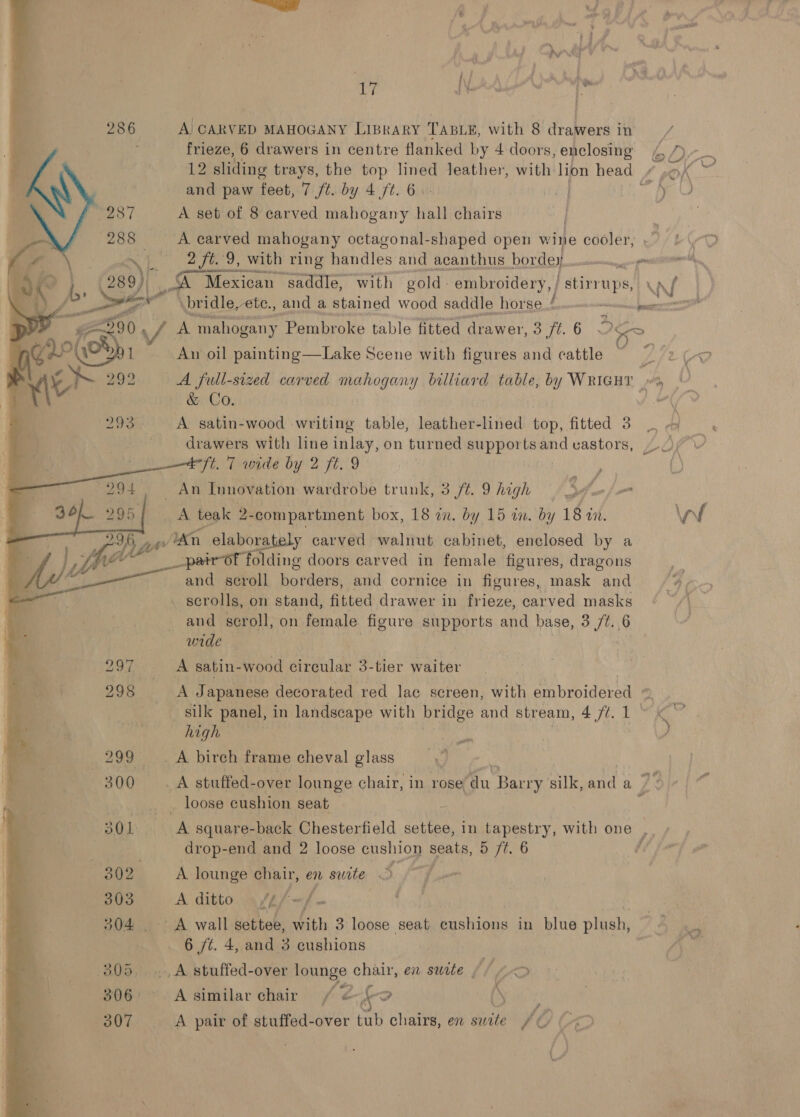 Sig 17 Ne Fa a 286 A CARVED MAHOGANY LiBraRryY TABLE, with 8 drawers in ¥ frieze, 6 drawers in centre flanked by 4 doors, enclosing &amp; ro . 12 sliding trays, the top lined leather, with lion head Z PA Gn ‘ and paw feet, 7 ft. by 4 ft. 6. i hoot, 4% . reo] A set of 8 carved mahogany hall chairs | PS at ; 288 A carved mahogany octagonal-shaped open w ‘ine cooler; ,7/L, oN a 2 fee 9, with: ring hindles and acanthus bordey — \ ; ind fa EN          4 ‘> i, (289)) i, A ‘A Mexican saddle, with gold - embroidery, / stirrups, wal ay “@ a bridle, etc., and a stained wood saddle horse £ vveo-—wmnnn gamma” A mahogany Pembroke table fitted drawer, 3 ft.6 Mos An oil painting—Lake Scene with figures and cattle ~ ? LCE A full-sized carved mahogany billiard table, by WRIGHT »% &amp; Co. | wa Mn A satin-wood writing table, leather-lined top, fitted 3 drawers with line inlay, on turned supports and vastors, 4°ft. 7 wide by 2 ft. 9 _ An Innovation wardrobe trunk, 3 ft. 9 high Sm A teak 2 -compartment box, 18 in. by 15 in. by 18 in. i .'4n elabora y carved walnut cabinet, enclosed by a pair of folding doors carved in female figures, dragons and scroll borders, and cornice in figures, mask and _ scrolls, on stand, fitted drawer in frieze, carved masks and scroll, on female figure supports and base, 3 ft. 6 unde A satin-wood circular 3-tier waiter | A Japanese decorated red lac screen, with embroidered a _ silk panel, in landscape with bridge and stream, CO RR Ss otha high a . ) _ A birch frame cheval glass | _A stuffed-over lounge chair, in rose du Barry silk, cad a Zs _... loose cushion seat . , 301 A square-back Chesterfield settee, in tapestry, with one F drop-end and 2 loose cushion seats, 5 /t. 6 7 j  300 302 A lounge chair, en swite . 5 303 A ditto. 4 /4/-/- | 304 A wall settee, with 3 loose seat cushions in blue plush, 2 = 6 ft. 4, and 3 cushions oS 305....,A stuffed-over lounge chair, en swete /, D> K 307 A pair of stuffed-over tub chairs, en swite vA 