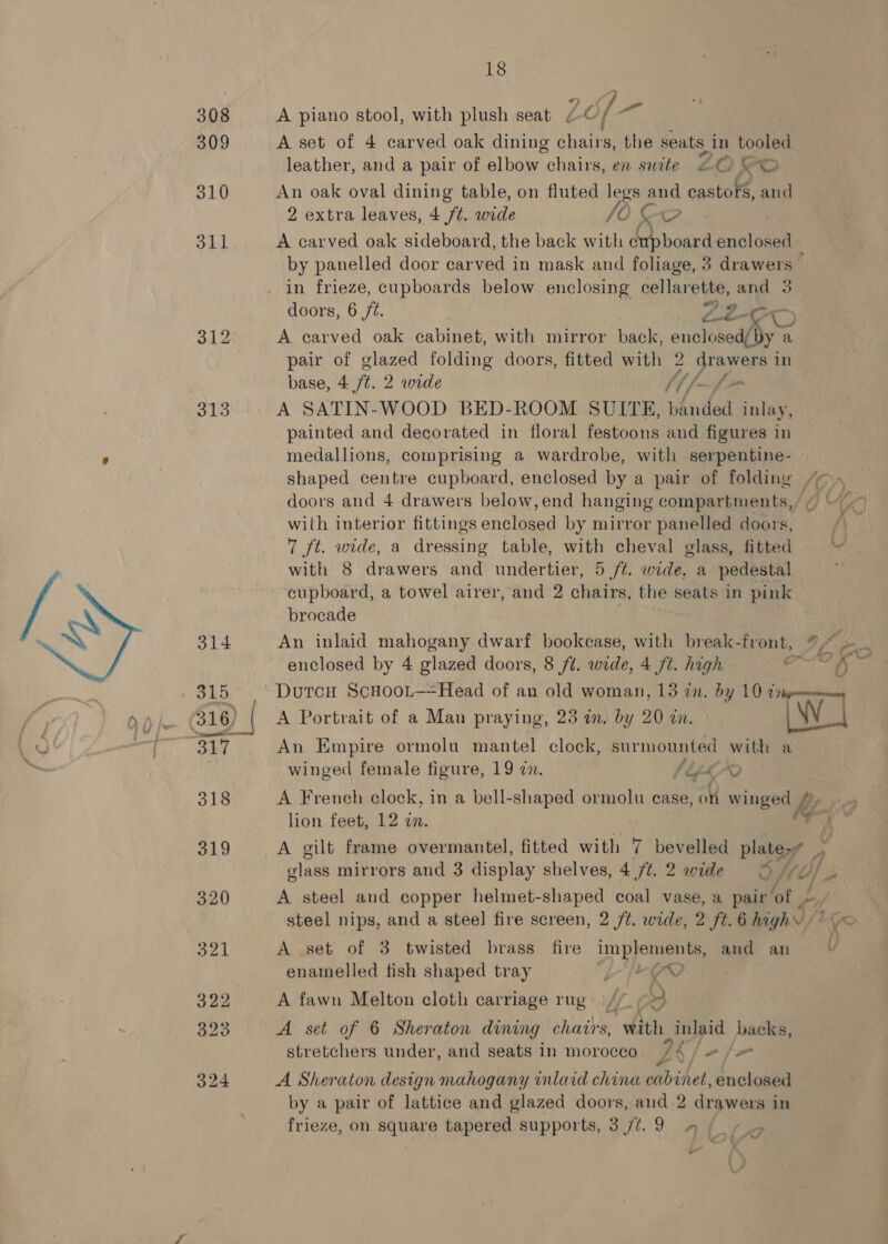 308 A piano stool, with plush seat Le [ get 309 A set of 4 carved oak dining chairs, the seats, in iia leather, and a pair of elbow “chairs, en suite 2 &amp; oO 310 An oak oval dining table, on fluted legs nS castors, and 2 extra leaves, 4 ft. wide {Oo 84.1 A carved oak sideboard, the back with oe enclosed by panelled door carved in mask and foliage, 3 drawers in frieze, cupboards below enclosing cellarette, and 3 doors, 6 fz. ro a AD 312 A earved oak cabinet, with mirror back, onolosedeahy a pair of glazed folding doors, fitted with 2 drawers in base, 4 ft. 2 wide Mh f- f= 313 A SATIN-WOOD BED-ROOM SUITE, panded inlay, painted and decorated in floral festoons and figures in medallions, comprising a wardrobe, with serpentine- shaped centre cupboard, enclosed by a pair of folding “ doors and 4 drawers below,end hanging compartments,’ ~ with interior fittings enclosed by mirror panelled doors, 7 ft. wide, a dressing table, with cheval glass, fitted with 8 drawers and undertier, 5 /t. wide, a pedestal cupboard, a towel airer, and 2 chairs, the seats in pink brocade 314 An inlaid mahogany dwarf bookcase, with break-front, 97 enclosed by 4 glazed doors, 8 ft. wide, 4 ft. high 7 - 315 DurcH ScHoot—Head of an old woman, 13 2n. by 10 im 316) | A Portrait of a Man praying, 23 an. by 20 in. 317 . An Empire ormolu mantel clock, surmounted with a winged female figure, 19 7. (LLLAO cn, ae, ‘ es, ' + . ~ LS A French clock, in a bell- ee ormolu case, on winged lion feet, 12 on. ; 319 A gilt frame overmantel, fitted with 7 bevelled plate-7 glass mirrors and 3 display shelves, 4 ./t. 2 wide © 320 A steel and copper helmet-shaped coal vase, a pair ‘of LH steel nips, and a steel fire screen, 2 /t. wide, 2 ft. 6 highs if 321 A set of 3 twisted brass fire implements, aud an enamelled fish shaped tray alee tas 322 A fawn Melton cloth carriage rug | / =) 323 A set of 6 Sheraton duning chairs, with inlaid backs, stretchers under, and seats in morocco / 76 a fo 324 A Sheraton design mahogany tnlaid china cabinet, enclosed by a pair of lattice and glazed doors, and 2 drawers in frieze, on square tapered supports, 3 /t7.9 » (| - |