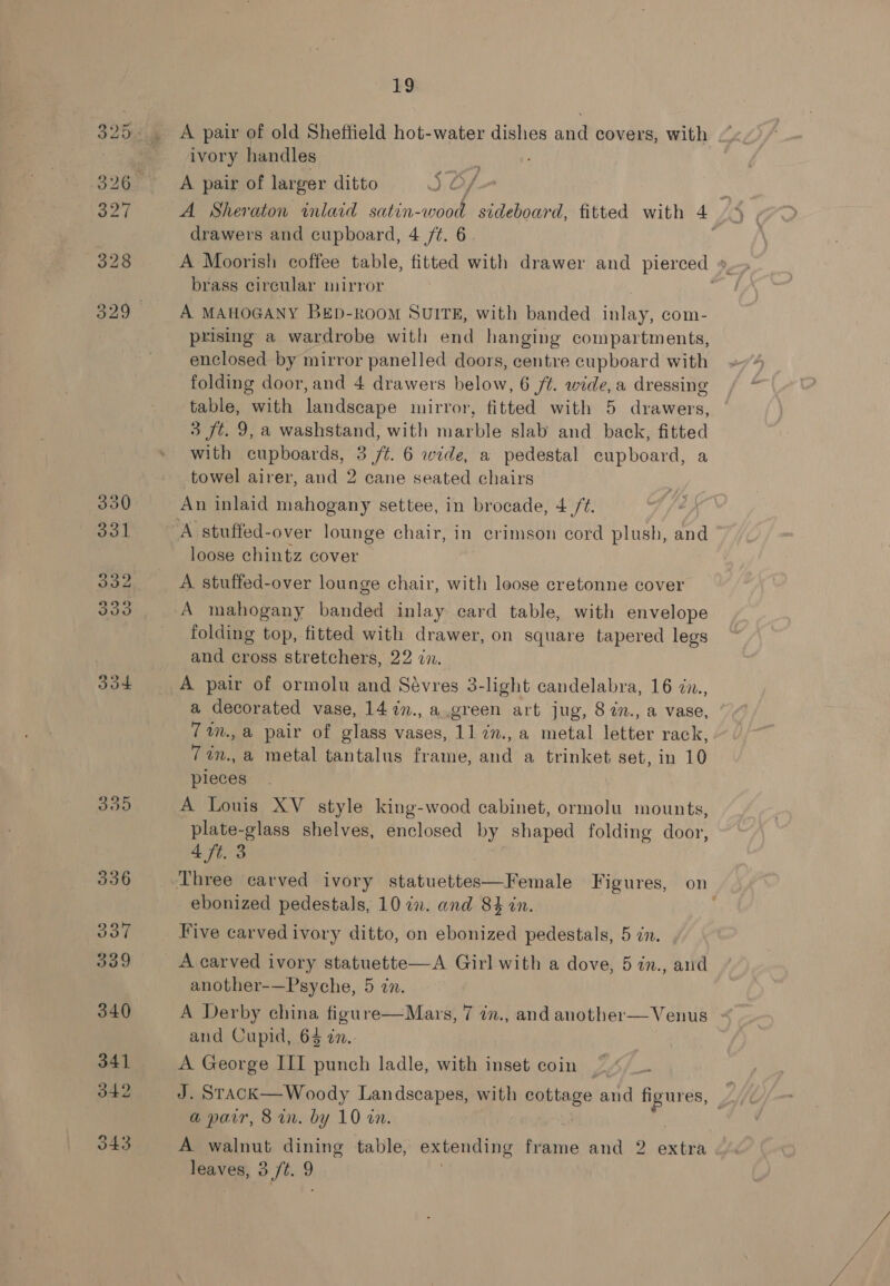 330 331 332 333 304 395 19 ivory handles f A pair of larger ditto JS Of ; A Sheraton inlaid satin-wood sideboard, fitted with 4° drawers and cupboard, 4 ft. 6 A Moorish coffee table, fitted with drawer and pierced ». brass circular mirror A MAHOGANY BEpD-ROOM SUITE, with banded inlay, com- prising a wardrobe with end hanging compartments, enclosed by mirror panelled doors, centre cupboard with folding door, and 4 drawers below, 6 ft. wide, a dressing table, with landscape mirror, fitted with 5 drawers, 3 ft. 9, a washstand, with marble slab and back, fitted with cupboards, 3 /t. 6 wide, a pedestal cupboard, a towel airer, and 2 cane seated chairs An inlaid mahogany settee, in brocade, 4 /t. loose chintz cover A stuffed-over lounge chair, with loose cretonne cover A mahogany banded inlay card table, with envelope folding top, fitted with drawer, on square tapered legs and cross stretchers, 22 in. A pair of ormolu and Sévres 3-light candelabra, 16 dn., a decorated vase, 14 7n., a.green art jug, 8 7n., a vase, 7 in., @ pair of glass vases, 11 7n., a metal letter rack, 7in., a metal tantalus frame, and a trinket set, in 10 pleces . A Louis XV style king-wood cabinet, ormolu mounts, plate-glass shelves, enclosed by shaped folding door, 4 ft. 3 ebonized pedestals, 10 in. and 84 in. Hive carvedivory ditto, on ebonized pedestals, 5 in. A carved ivory statuette—A Girl with a dove, 5 in., and another-—Psyche, 5 in. A Derby china figure—Mars, 7 in., and another— Venus and Cupid, 64 in. A George III punch ladle, with inset coin | J. STACK— Woody Landscapes, with Rerteee and 2 ash | a parr, 8 in. by 10 on. A walnut dining table, extending frame and 2 extra er o ft. “