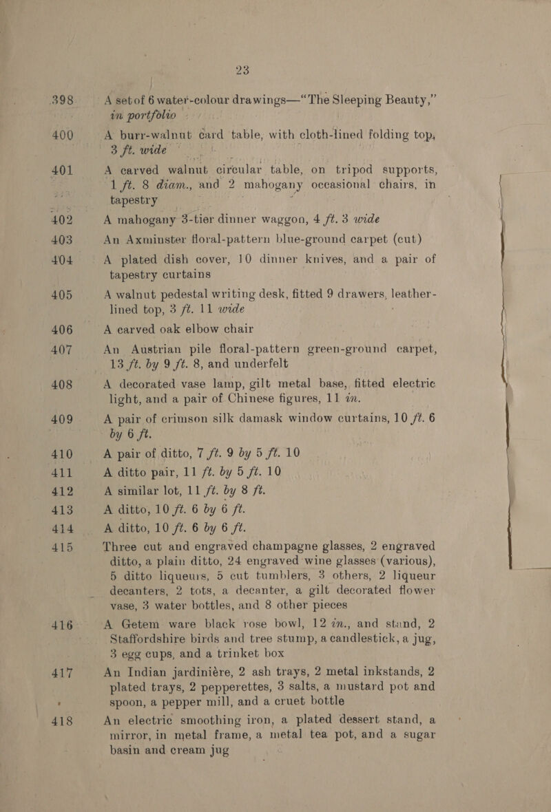 400 401 23 A setof 6 water-colour drawings—“The ae Beauty,” in portfolio A burr-walnut card table, with cloth- lined folding top, 3 ft. wide A carved walnut circular table, on tripod supports, “1 ft. 8 diam., and 2 mahogany occasional chairs, in tapestry | A mahogany 3- tet dinner waggon, 4 ft. 3 wide An Axminster floral-pattern blue-ground carpet (cut) A plated dish cover, 10 dinner knives, and a pair of tapestry curtains . A walnut pedestal writing desk, fitted 9 drawers, leather- lined top, 3 ft. 11 wide A earved oak elbow chair An Austrian pile floral-pattern green-ground carpet, 13 ft. by 9 ft. 8, and underfelt A decorated vase lamp, gilt metal base, fitted electric light, and a pair of Chinese figures, 11 in. } A pair of crimson silk damask window curtains, 10 /¢. 6 by 6 ft. A pair of ditto, 7 ft. 9 by 5 ft. 10 A ditto pair, 11 ft. by 5 ft. 10 A similar lot, 11 /t. by 8 ft. A ditto, 10 ft. 6 by 6 ft. A ditto, 10 ft. 6 by 6 ft. ditto, a plain ditto, 24 engraved wine glasses (various), 5 ditto liqueurs, 5 cut tumblers, 3 others, 2 liqueur decanters, 2 tots, a decanter, a gilt decorated flower A Getem ware black rose bowl, 12 7m., and stand, 2 Staffordshire birds and tree stump, a candlestick, a jug, 3 egg cups, and a trinket box An Indian jardiniére, 2 ash trays, 2 metal inkstands, 2 plated trays, 2 pepperettes, 3 salts, a mustard pot and spoon, a pepper mill, and a cruet bottle | An electric smoothing iron, a plated dessert stand, a mirror, in metal frame, a metal tea pot, and a sugar basin and cream jug Se ae
