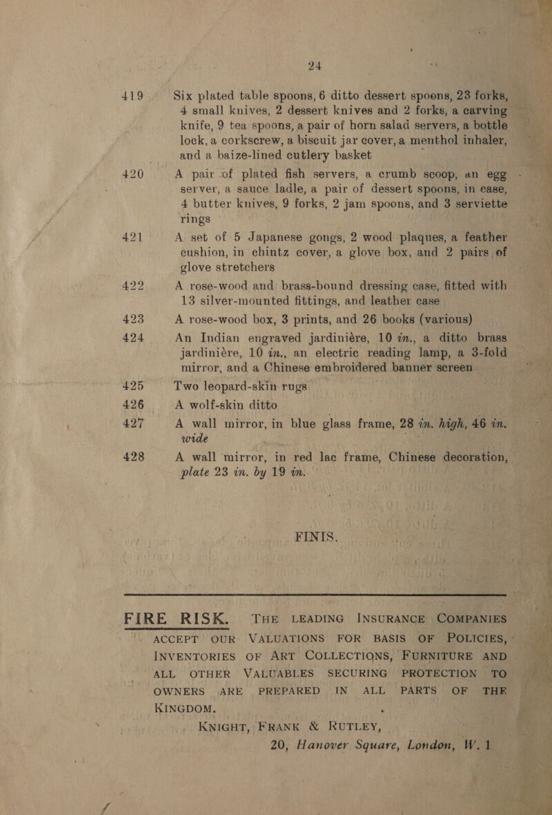 419 24 4 small knives, 2 dessert knives and 2 forks, a carving knife, 9 tea spoons, a pair of horn salad servers, a bottle lock, a corkscrew, a biscuit jar eover,a menthol inhaler, and a baize-lined cutlery basket = A pairof plated fish servers, a crumb scoop, an egg server, a sauce. ladle, a pair of dessert spoons, in case, 4 butter knives, 9 forks, 2 jam spoons, and 3 serviette rings A set of 5 Japanese gongs, 2 wood plaques, a feather cushion, in chintz cover, a glove box, and 2 pairs of glove stretchers A rose-wood and: brass-bound dressing case, fitted with 13 silver-mounted fittings, and leather case A rose-wood box, 3 prints, and 26 books (various) An Indian engraved jardiniére, 10 im,, a ditto brass jardiniére, 10 in., an electric reading lamp, a 3-fold mirror, and a Chinese embroidered banner screen - Two leopard-skin rugs A wolf-skin ditto A wall mirror, in blue glass frame, 28 1 in. high, 46 in. wide A wall mirror, in red lac frame, Chinese decoration, plate 23 in. by 19 in. | FINIS.  INVENTORIES OF ART COLLECTIONS, FURNITURE AND ALL OTHER VALUABLES SECURING PROTECTION TO OWNERS ARE PREPARED IN ALL PARTS OF THE KINGDOM. __ he KNIGHT,’ FRANK &amp; RUTLEY, 20, Hanover Square, London, W.1 SE} Se ee oe 