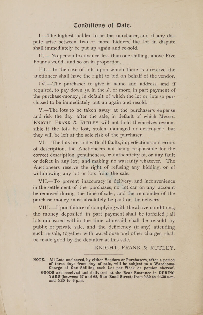 Conditions of Sale. I.—The highest bidder to be the purchaser, and if any dis- pute arise between two or more bidders, the lot in dispute shall immediately be put up again and re-sold. II.— No person to advance less than one shilling, above Five Pounds 2s. 6d., and so on in proportion. IJJ.—In the case of lots upon which there is a reserve the auctioneer shall have the right to bid on behalf of the vendor. IV.—The purchaser to give in name and address, and if required, to pay down $s. in the 4. or more, in part payment of the purchase-money ; in default of which the lot or lots so pur- chased to be immediately put up again and resold. V.—The lots to be taken away at the purchaser’s expense and risk the day after the sale, in default of which Messrs. KNIGHT, FRANK &amp; RUTLEY will not hold themselves respon- sible if the lots be lost, stolen, damaged or destroyed ; but they will be left at the sole risk of the purchaser. VI.—The lots are sold with all faults, imperfections and errors of description, the Auctioneers not being responsible for the correct description, genuineness, or authenticity of, or any fault or defect in any lot; and making no warranty whatever. The Auctioneers reserve the right of refusing any bidding, or of withdrawing any lot or lots from the sale. VII.—To prevent inaccuracy in delivery, and inconvenience in the settlement of the purchases, no lot can on any account be removed during the time of sale ; and the remainder of the purchase-money must absolutely be paid on the delivery. VIII.—Upon failure of complying with the above conditions, the money deposited in part payment shall be forfeited ; all lots uncleared within the time aforesaid shall be re-sold by public or private sale, and the deficiency (if any) attending such re-sale, together with warehouse and other charges, shall be made good by the defaulter at this sale. KNIGHT, FRANK &amp; RUTLEY.  NOTE.—All Lots uncleared, by either Yendors or Purchasers, after a period of three days from day of sale, will be subject to a Warehouse Charge of One Shilling each Lot per Week or portion thereof. GOODS are received and delivered at the Rear Entrance in DERING YARD (between 67 and 68, New Bond Street) from 9. 80 to 11.30 a.m. and 4.30 to 6 p.m.