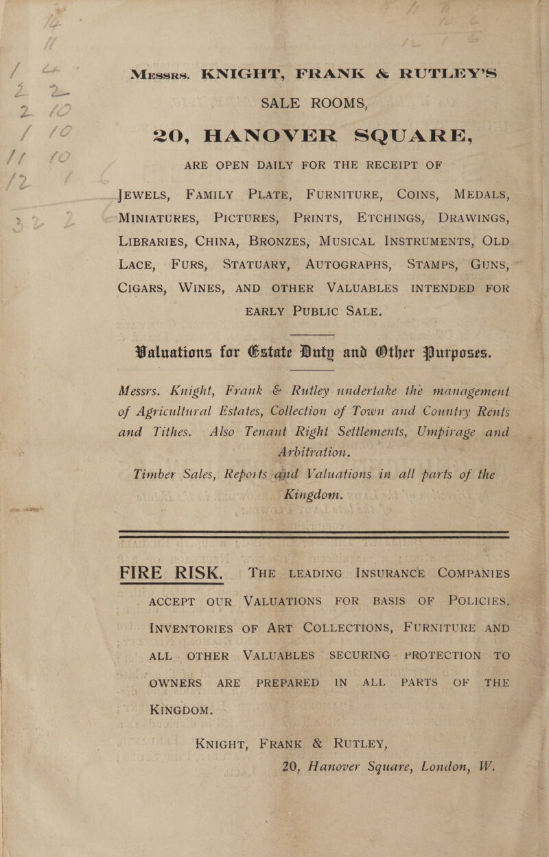 “or Messrs. KNIGHT, FRANK &amp; RUTLEY’S SALE ROOMS, 20, HANOVER SQUARE, ARE OPEN DAILY FOR THE RECEIPT OF JEWELS, FAMILY PLATE, FURNITURE, COINS, MEDALS, MINIATURES, PICTURES, PRINTS, ETCHINGS, DRAWINGS, LIBRARIES, CHINA, BRONZES, MUSICAL INSTRUMENTS, OLD LACE, FURS, STATUARY, AUTOGRAPHS, STAMPS, GUNS, ~ CIGARS, WINES, AND OTHER VALUABLES INTENDED FOR EARLY PUBLIC SALE, -Paluations for Estate Duty and Other Purposes. Messrs. Knight, Frank © Rutley undertake the management of Agricultural Estates, Collection of Town and Country Rents and Tithes. Also Tenant Right Settlements, Umpirage and _ Arbitration. | ie Timber Sales, Reports and Valuations in all parts of the Kingdom. 85   FIRE RISK. THE LEADING INSURANCE COMPANIES -. ACCEPT OUR VALUATIONS FOR BASIS OF POLICIES, INVENTORIES OF ART COLLECTIONS, FURNITURE AND ALL. OTHER VALUABLES SECURING PROTECTION TO ‘OWNERS ARE PREPARED IN ALL PARTS OF THE KINGDOM. KNIGHT, FRANK &amp; RUTLEY, 20, Hanover Square, London, W,