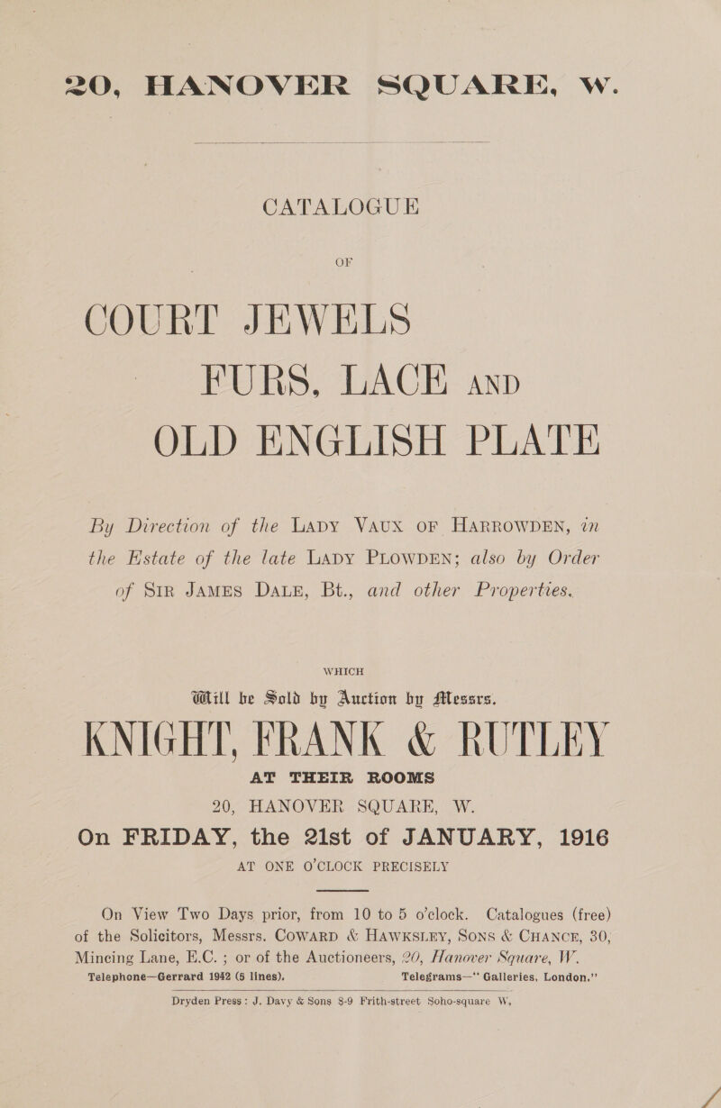 20, HANOVER SQUARE, W.  —— —— CATALOGUE OF COURT JEWELS FURS, LACE anp OLD ENGLISH PLATE By Direction of the Lapy VAUX oF HARROWDEN, 7 the Estate of the late LaDY PLOWDEN; also by Order of StR JAMES DALE, Bt., and other Properties. WHICH WAU be Sold by Auction by Mesars. KNIGHT, FRANK &amp; RUTLEY AT THEIR ROOMS 20, HANOVER SQUARE, W. | On FRIDAY, the 2ist of JANUARY, 1916 AT ONE O'CLOCK PRECISELY  On View Two Days prior, from 10 to 5 o'clock. Catalogues (free) of the Solicitors, Messrs. Cowarp &amp; HAwWKSLEY, Sons &amp; CHANCE, 30; Mincing Lane, E.C. ; or of the Auctioneers, 20, Hanover Square, W. Telephone—Gerrard 1942 (5 lines). Telegrams— Galleries, London.”’  Dryden Press: J. Davy &amp; Sons 8-9 Frith-street Soho-square W,